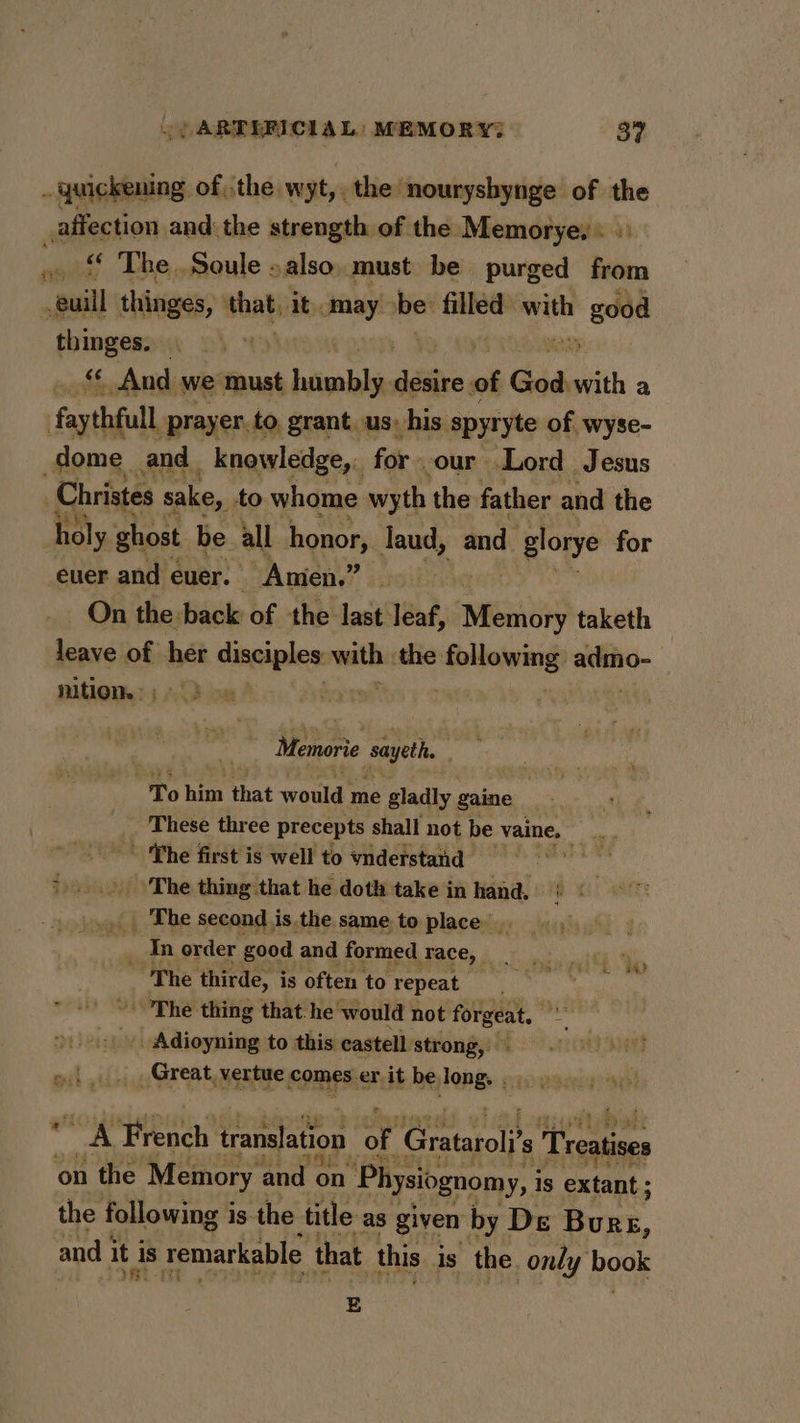 . quickening ofthe wyt,. the nouryshynge of the affection and the strength of the Memorye,: «) wey The Soule »also..must be purged from “Bil thinges, that; It. aay be: filled with he thinges. | | _ &amp; And we must himabls, déiire of God veith a faythfull prayer. to grant. us: his spyryte of wyse- dome and. _ knowledge,. for. our Lord Jesus Christes sake, to whome wyth the father and the holy ghost be all honor, laud, and glorye for _euer and euer. Amen.” On the back of the last leaf, “Meats taketh leave of her disciples ryt the etnenide eae nition. Memorie sayeth To hig that would me gladly gaine c: These three precepts shall not be vaine, poe ~~ The first is well to ynderstand &gt;... ‘The thing that he doth take in hand, ox) _ The second is. the same to place. 7 In order good and formed Face, — ~The thirde, is often to repeat ~The thing that he ‘would not forgeat, Adioyning to this castell strong, oi. , Great, vertue comes. er, it be pene na eet RO A French translation oF Gratarol? s i caters on the Memory and ry Physiognomy, i Is extant: the following is the title as given by De Burs, and i it i is remarkable that this Is the only book E