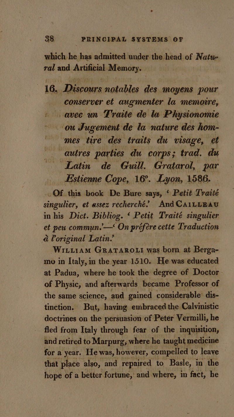 which he has admitted sindes the head of Natu- ral and Artificial Memory. 16, Discours notables des. moyens pour conserver et augmenter la memoire, avec un Traite de la Physionomie ‘ou Jugement de la nature des hom- mes tire des traits du visage, et autres parties du corps; trad. du ‘Latin de Guill. Gratarol, par _Estienne Cope, 16°. Lyon, 1586. _ OF. this book De Bure says, ‘ Petit Traité singulier, et assez recherché’ And CAiLLEAU in his Dict. vie ‘ Petit Traité singulier et peu commun.’ —‘ On préfere cette Traduction é original Latin? WILLIAM GRATAROLI was born at Berga- mo in Italy, in the year 1510. He was educated at Padua, where he took the degree of Doctor of Physic, and afterwards became Professor of the same science, and gained considerable’ dis- tinction. But, having embraced the Calvinistic doctrines on the persuasion of Peter Vermilli, he fled from Italy through fear of the inquisition, and retired to Marpurg, where he taught medicine for a year. He was, however, compelled to leave that place also, and repaired to Basle, in the hope of a better fortune,‘ and where, in fact, he