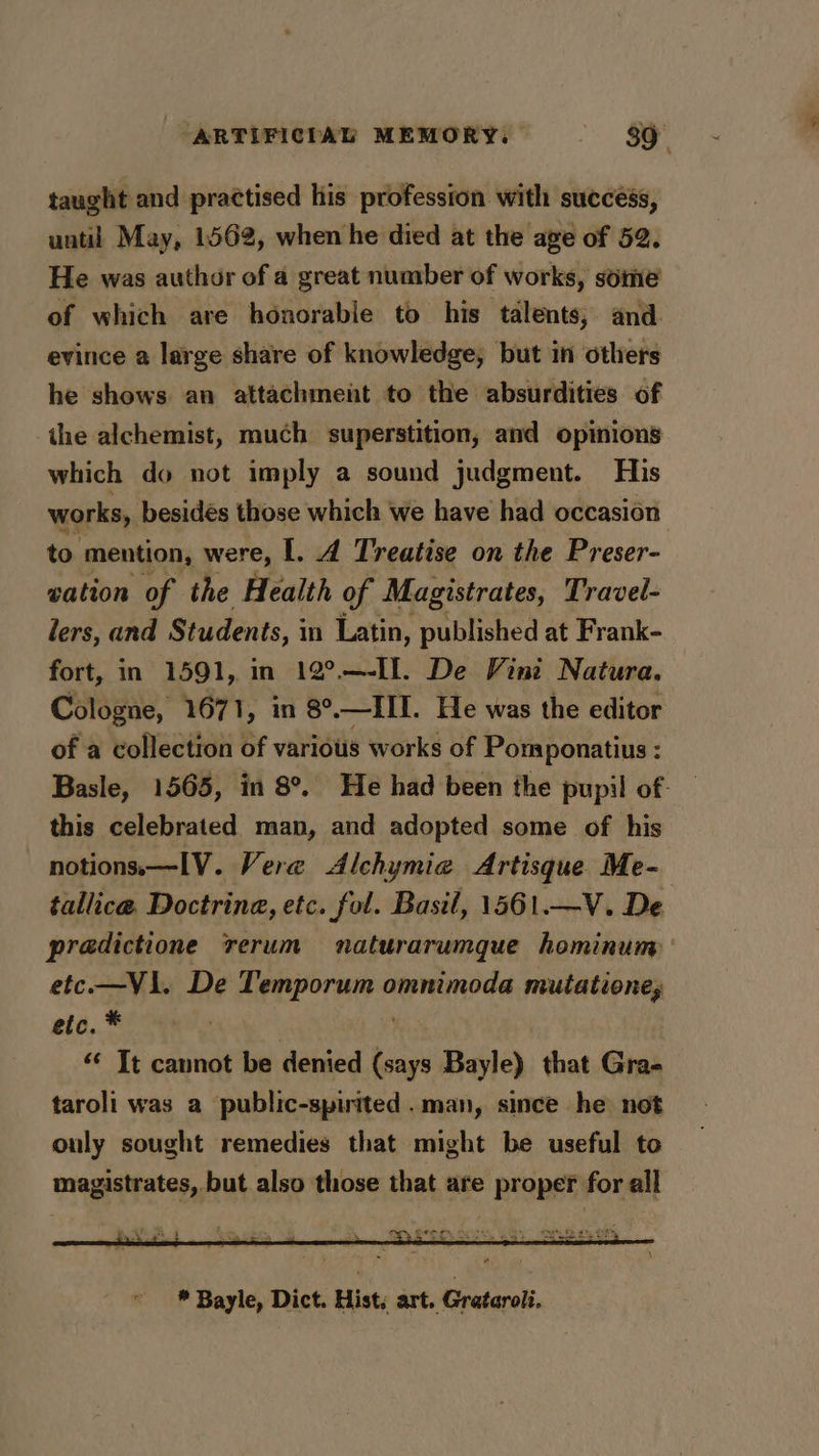 taught and practised his profession with success, until May, 1562, when he died at the age of 52. He was author of a great number of works, some of which are honorable to his talents; and evince a large share of knowledge, but in others he shows an attachment to the absurdities of the alchemist, much superstition, and opinions which do not imply a sound judgment. His works, besidés those which we have had occasion to mention, were, I. A Treatise on the Preser- wation of the Health of Magistrates, Travel- lers, and Students, i in Latin, published at Frank- fort, in 1591, in 12°.—-I. De Vini Natura. Cologne, 1671, in 8°.—III. He was the editor of a collection of various works of Pomponatius : Basle, 1565, in 8°. He had been the pupil of. this celebrated man, and adopted some of his notions.—IV. Vere Alchymia Artisque Me- tallice. Doctrine, etc. fol. Basil, 1561.—V. De pradictione rerum naturarumque hominum etc—VI1. De Temporum omnimoda mutatione, etc. * | “¢ It cannot be denied (says Bayle) that Gra- taroli was a public-spirited.man, since he not only sought remedies that might be useful to magistrates, but also those that are proper for all fy SSE So, ae So OF