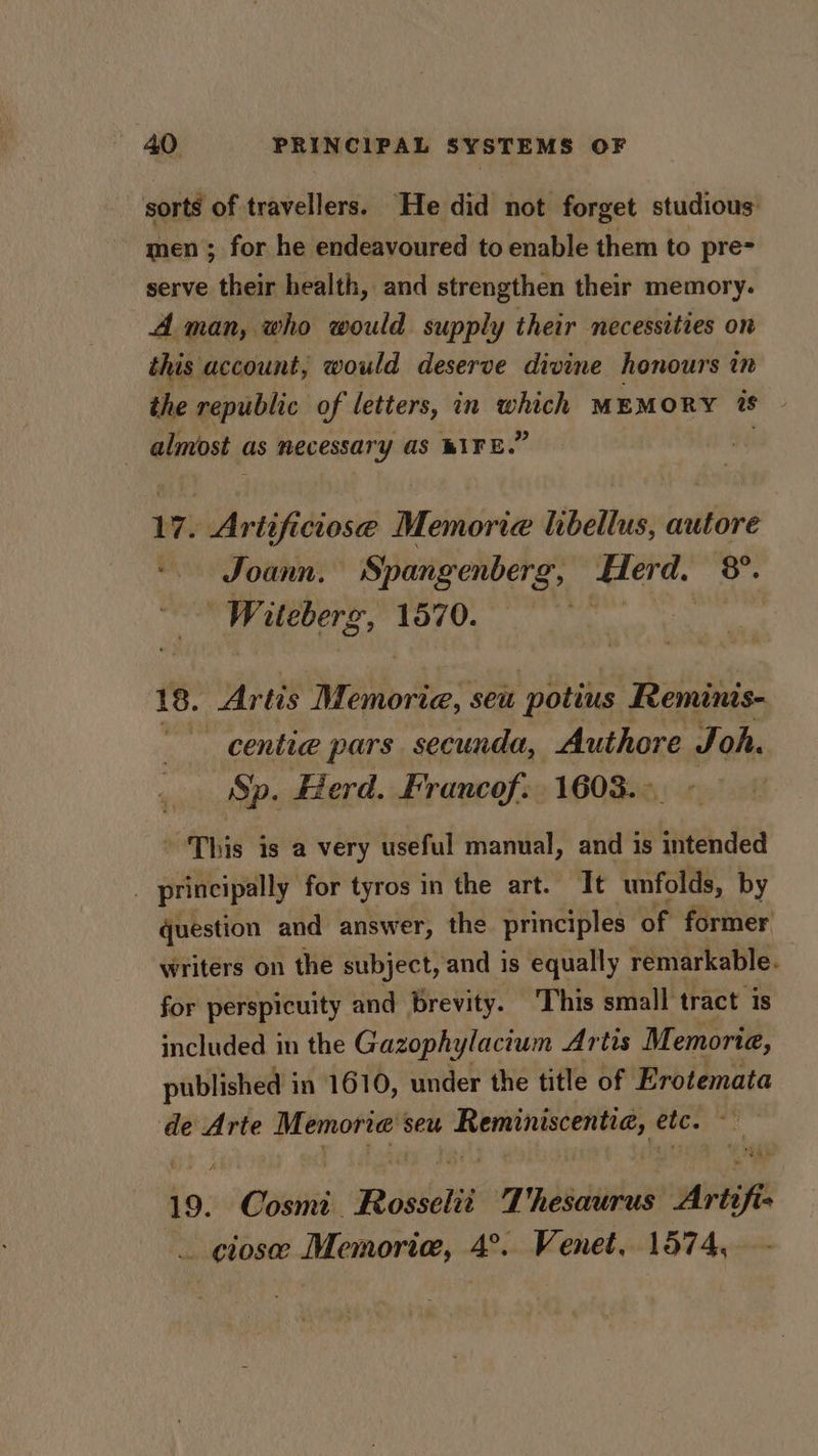 sorts of travellers. He did not forget studious men ; for he endeavoured to enable them to pre- serve their health, and strengthen their memory. A man, who would supply their necessities on this account, would deserve divine honours in the republic of letters, in which MEMORY is | almost | as necessary aS BIKE.” 17. Artificiose Memoria libellus, autore Joann. Spangenberg, Aterd. o Witebers, 70. 18. Artis Memorie, seu potius Reminis- centia pars secunda, Authore Joh. Sp. Herd. Francof: 1603. &gt;. ’ This is a very useful manual, and is intended 2 principally for tyros in the art. It unfolds, by question and answer, the principles of former writers on the subject, and is equally remarkable. for perspicuity and brevity. ‘This small tract is included in the Gazophylacium Artis Memoria, published in 1610, under the title of Erotemata de Arte Memorre seu a rapper siti etc. 19. “Geist Reokselit Thesaurus Arte ft. _ closee Memoria, 4°.. Venet, 1574,