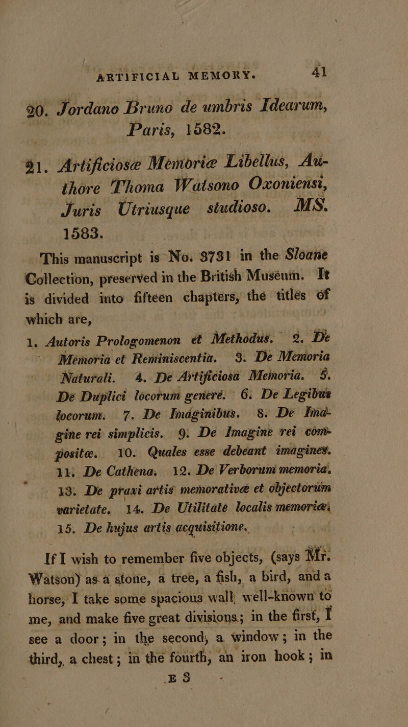 20. Tordano Bruno de wnbris Idearum, Paris, 1582. 41, Artificiose Memorie Libellus, He thore ‘Thoma Watsono Oxonienst, Juris Utriusque studioso. MS. 1583. This manuscript i is No. $731 in the Sloane Collection, preserved in the British Muséum. Te is divided into fifteen chapters, the titles of which are, 1. Autoris Prologomenon et Methodus. 2. De Memoria et Reminiscentia. 3. De wielivsa Naturali. 4. De Artificiosa Memoria. 5. De Duplict locorum generé. 6: De Legibus locorum. 7. De Imaginibus. 8. De Ima: gine rei pyre 9: De Imagine rei cont- posite. . Quales esse debeant imagines. : 11, De seen 12. De Verborum memoria. 13. De praxi artis memorative et objectorum varietate, 14. De Utilitate localis MEMOTER 15. De hujus artis acquisitione.. If I wish to remember five objects, (says Mr. Watson) asa stone, a tree, a fish, a bird, anda horse, I take some spacious wall well-known to me, and make five great divisions; in the first, I see a door; in the second, a. window ; : in the third, a chest ; in the fourth, an iron hook; in E38
