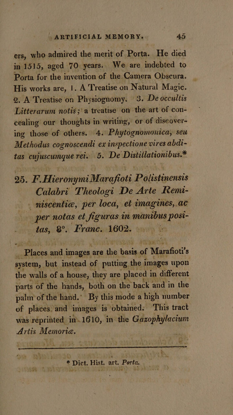 ers, who admired the merit of Porta. He died in 1515, aged 70. years. We are indebted to Porta for the invention of the Camera Obscura. His works are, |. A Treatise on Natural Magic. 2, A Treatise on Physiognomy. 3. De occultis Litterarum notis ;'a treatise on the art of con- cealing our thoughts in writing, or of discover- ing those of others. 4. Phytognomonica, seu - Methodus cognoscendi ex inspectione vires abdi- tas renee ret. 5. De Distillationibus.* 25. F. Hieronymi Marafioti Davstivenne Calabri Theologi De Arte Rem- . niscentic, per loca, et imagines,, ac per notas et figuras in manibus posi- tas, 8°. Frane. 1602. Places and i images a are the en of Marafioti’ s system, but instead of putting. the i images upon the walls of a house, they are placed i in different parts of the hands, both on the back and i in the palm’ of the hand.” By this mode a high number. of places. and images is obtained: This tract was réprinted in».1610, in: the Gazophylacium Artis Memoria. d ° 7 DP ute sd - * “ 3 * . 3 ’ ie * Dict. Hist. art, Porta. . , oe