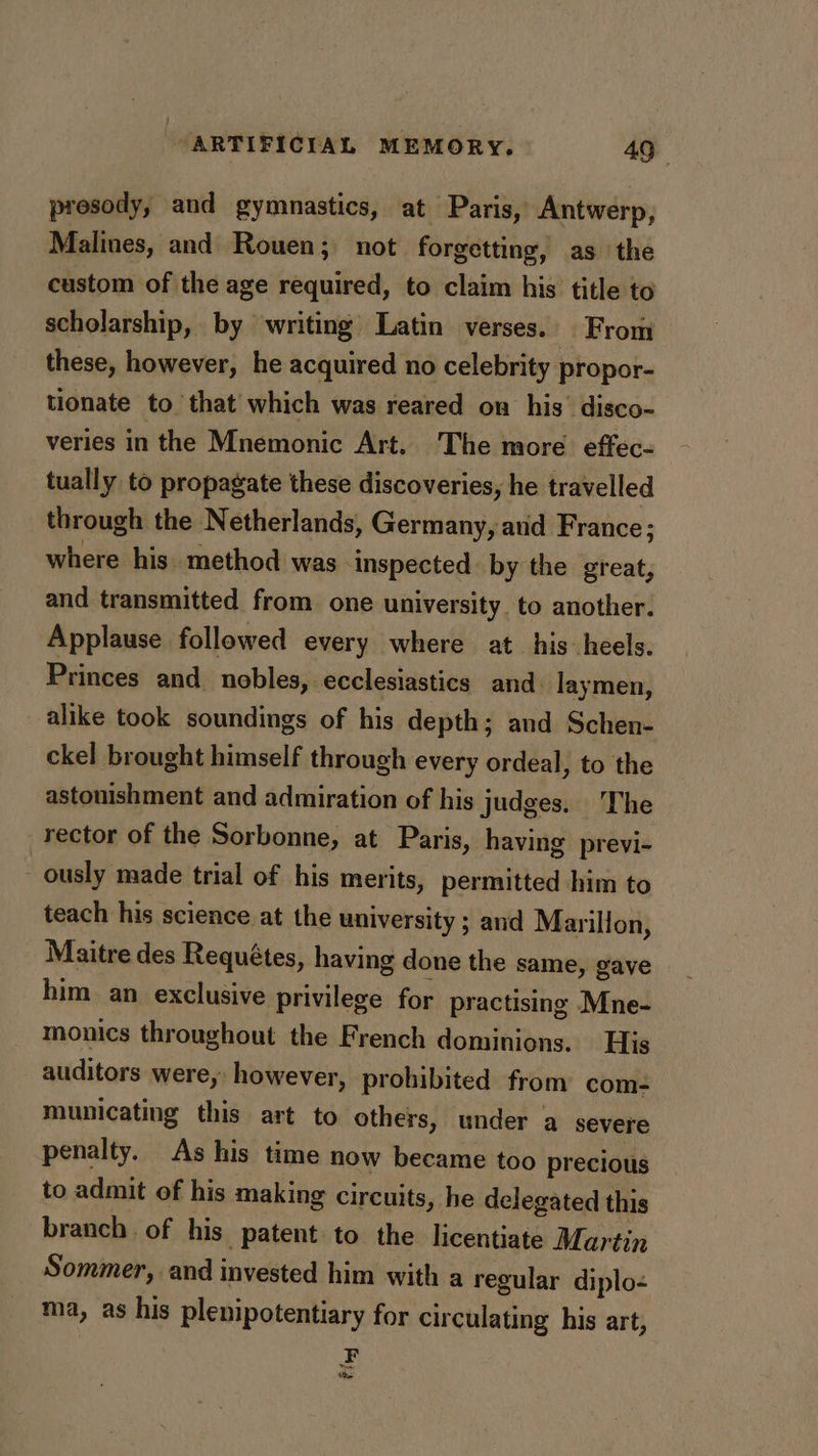 prosody, and gymnastics, at Paris, Antwerp, Malines, and Rouen; not forgetting, as the custom of the age required, to claim his title to scholarship, by writing Latin verses.. From these, however, he acquired no celebrity propor- tionate to that which was reared on his’ disco- veries in the Mnemonic Art. 'The more effec- tually to propagate these discoveries, he travelled through the Netherlands, Germany, avid France; where his. method was Inspected. by the great, and transmitted from one university. to another. Applause followed every where at his heels. Princes and nobles, ecclesiastics and. laymen, alike took soundings of his depth; and Schen- ckel brought himself through every ordeal, to the astonishment and admiration of his judges. The rector of the Sorbonne, at Paris, having previ- ously made trial of his merits, permitted him to teach his science at the university ; and Marillon, Maitre des Requétes, having done the same, gave him an exclusive privilege for practising Mne- monics throughout the French dominions. His auditors were, however, prohibited from com- municating this art to others, under a severe penalty. As his time now became too precious to admit of his making circuits, he delegated this branch of his patent to the licentiate Martin Sommer, and invested him with a regular diplo- ma, as his plenipotentiary for circulating his art, F Mowe the: