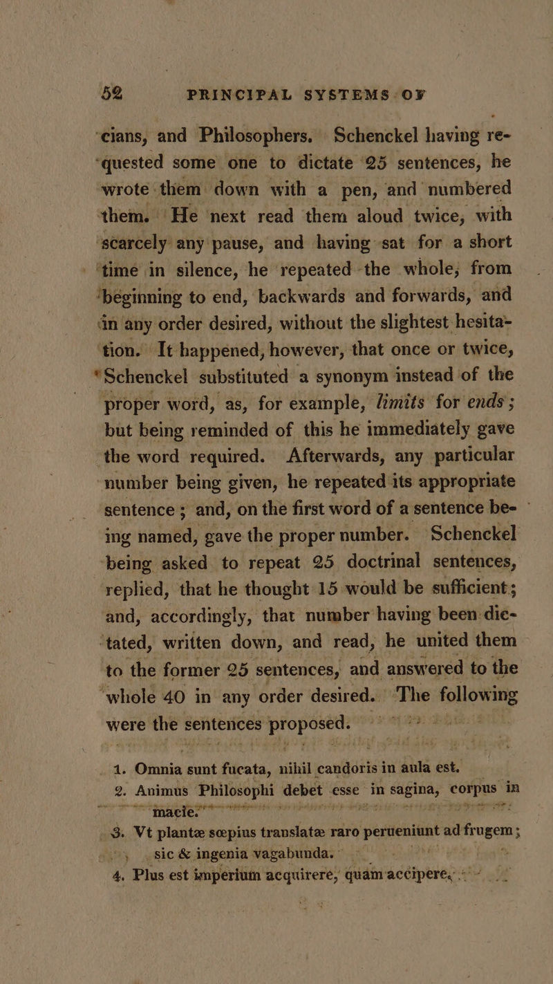 ‘cians, and Philosophers, Schenckel having re- ‘quested some one to dictate 25 sentences, he wrote them down with a pen, and numbered them. He next read them aloud twice; with ‘scarcely any pause, and having sat for a short ‘time in silence, he repeated the whole; from ‘beginning to end, backwards and forwards, and in any order desired, without the slightest hesita- ‘tion. It happened, however, that once or twice, “Schenckel substituted a synonym instead of the proper word, as, for example, /imits for ends ; but being reminded of this he immediately gave the word required. Afterwards, any particular number being given, he repeated ats appropriate sentence ; and, on the first word of a sentence be- © ing named, gave the proper number. ‘Schenckel ‘being asked to repeat 25 doctrinal sentences, replied, that he thought 15 would be sufficient; and, accordingly, that number having been dic- ‘tated, written down, and read, he united them to the former 25 sentences, and answered to the ‘whole 40 in any order desired. The following were the s senterices hi Aig ye ef me: cota 4. Ginnia sunt fiicata, nihil candoris in aula ar 2 Animus: Philosophi- debet esse” in as. ora sel in “hate re a ai 3. Vt plante scepius translate raro o pereniun ad fr ugem; : sic & ingenia vagabunda. » . 4. Plus est imperium acquirere, quam: accipere,”.*