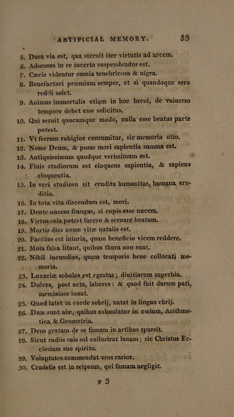 5, Dura via est, qua siecite iter virtutis ad arcem. 6. Adsensus in re incerta suspendendus est. 7. Cecis videntur omnia tenebricosa &amp; nigra. g. Benefactori premium semper, et si quandoque sero reddi solet. : 9, Animus immortalis etiam in hoc breui, de vniuerso tempore debet esse solicitus, 10, Qui seruit quocumque modo, nulla esse beatus parte potest, 44. Vt ferrum rubigine consumitur, sic memoria otio. 42: Nosse Deum, &amp; posse mori sapientia summa est. 43. Antiquissimum quodque verissimum est. &amp; . .eloquentia. 15. In veri studioso ‘sit erudita humanitas, humana, eru- ditio. 16. In tota vita discendum ih, mori, 47. Dente. uucem frangas, si cupis.esse nucem. 18.,.Virtussola potest facere &amp; seruare beatum. 19. Mortis dies nou vite natalis est. _ 20. Facilius est iniuria, quam beneficio vicem reddere. 21. Mola falsa litant, quibus thura nom sunt. 22.. Nihil iucundins, quam temporis bene: collocati me- ~ » »moria, | 23. Luxuriz soboles est egestas ; diuitiarum superbia, . 24. Dulces, post acta, | labores : &amp; quod fuit durum pati, meminisse muuat. 25. Quod latet in corde sobrij, natat in Haghe ebrij. 26. Duz. sunt ale,-quibus subuolatur in coelum, Axithme- tica, &amp;.Geometria. . 27, Deus gratam de se famam in artibus sparsit. 28. Sicut radiis suis sol collustrat junam ; ; sic Christus Ec- clesiam suo spiritu. a 99. Voluptatescommendat.vsusrarior, i 30. Crudelis est in seipsum, qui famam negligit. ¥3