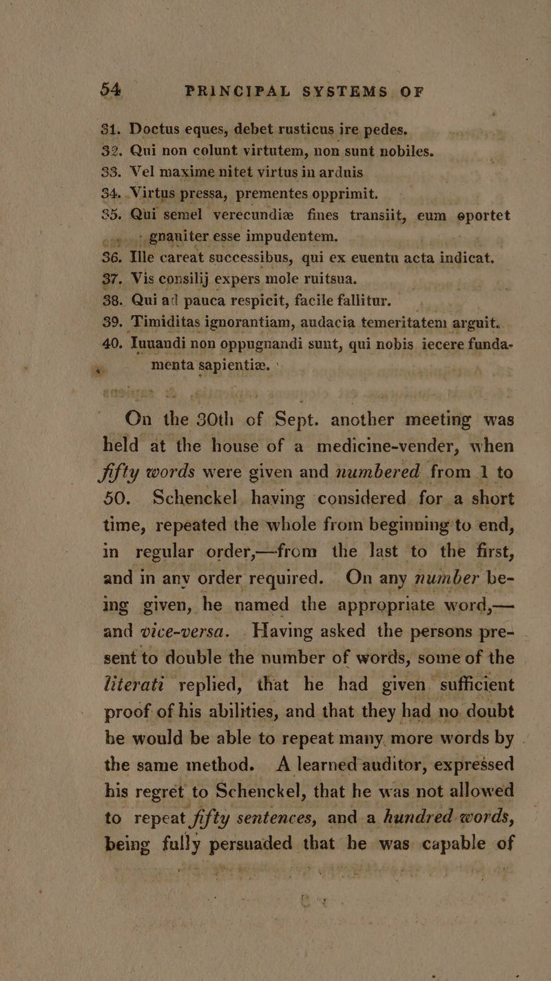 31. Doctus eques, debet rusticus ire pedes, 32. Qui non colunt virtutem, non sunt nobiles. 33. Vel maxime nitet virtus in arduis 34. Virtus pressa, prementes opprimit. 35. Qui semel verecundie fines transiit, eum eportet oy), Qnaniter esse impudentem. 36. Ile careat successibus, qui ex euentu acta indicat. 37. Vis consilij expers mole ruitsua. 38. Qui ad pauca respicit, facile fallitur. 39. Timiditas ignorantiam, audacia temeritatem ar onit,, 40. Iuuandi non oppugnandi sunt, qui nobis iecere funda- ae menta sapientiz. : On the 30th of Sept. another meeting was held at the house of a medicine-vender, when Jifty words were given and numbered from 1 to 50. Schenckel. having considered for a short time, repeated the whole from beginning’ to end, in regular order,—from the last to the first, and in any order required. On any number be- Ing given, he named the appropriate word,— and vice-versa. . Having asked the persons pre- sent to double the number of words, some of the literati yeplied, that he had given “sufficient proof of his abilities, and that they had no. doubt he would be able to repeat many. more words by . the same method. A learned-auditor, expressed his regret to Schenckel, that he was not allowed to repeat fifty sentences, and a hundred words, being fully persuaded that he was capable. of