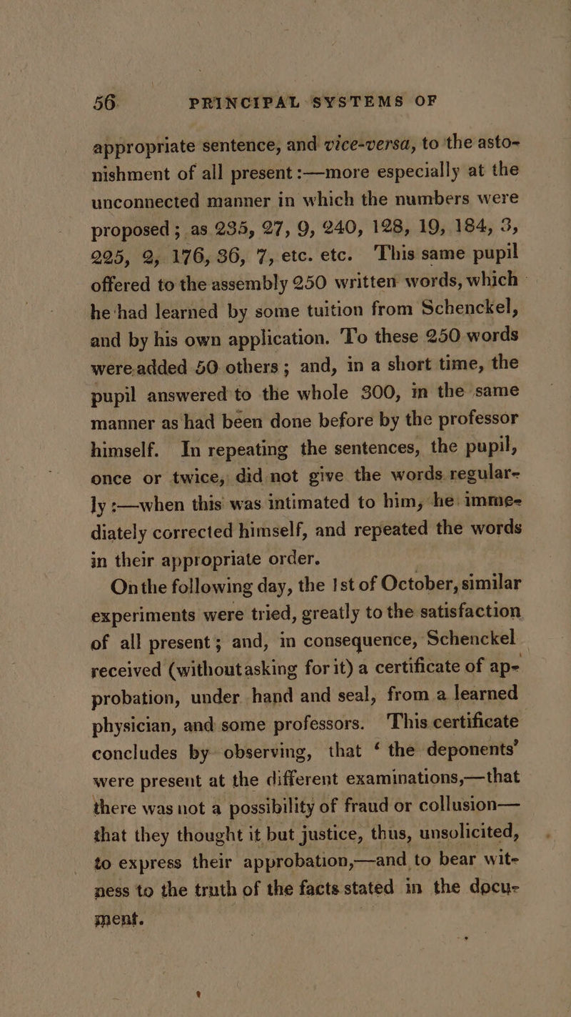 appropriate sentence, and vice-versa, to the asto- nishment of all present :—more especially at the unconnected manner in which the numbers were proposed ; as 235, 27, 9, 240, 128, 19, 184, 225, 2, 176, 36, 7, etc. etc. This same ie offered to the assembly 250 written words, which he‘had learned by some tuition from Schenckel, and by his own application. To these 250 words were.added 50 others; and, ina short time, the pupil answered to the whole 300, im the same manner as had been done before by the professor himself. In repeating the sentences, the pupil, once or twice, did not give the words regular- ly :—when this was intimated to him, he: imme- diately corrected himself, and repeated the words in their appropriate order. Onthe following day, the Ist of October, similar experiments were tried, greatly to the satisfaction of all present; and, in consequence, Schenckel received (withoutasking for it) a certificate of ape probation, under hand and seal, from a learned physician, and some professors. ‘This certificate concludes by observing, that ‘ the deponents’ were present at the different examinations,—that there was not a possibility of fraud or collusion— that they thought it but justice, thus, unsolicited, to express their approbation,—and to bear wit- ness to the truth of the facts stated in the docue ment. | i