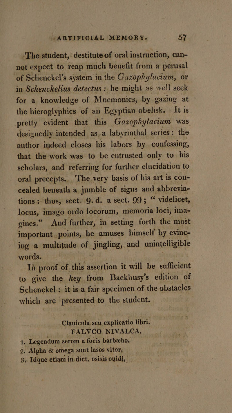 -The student, destitute of oral instruction, can- not expect to reap much benefit from a perusal ‘of Schenckel’s system in the Gazophylactum, or in Schenckelius detectus :; he might 2s well seek for a knowledge of Mnemonics, by gazing at &gt; the hieroglyphics of un Egyptian obelisk. It is pretty evident that this Gazophylacium was designedly intended as.a labyrinthal series: the author indeed closes his labors by confessing, that the work was to be entrusted only to his scholars, and referring for further elucidation to oral precepts... The.very basis of his art is con- cealed beneath a jumble of signs and abbrevia- tions ;: thus, sect. 9. d. a sect. 99; “ videlicet, locus, imago ordo locorum, memoria loci, ima- gines.” And further, in setting forth the most important ., points, he amuses himself by evinc- ing a multitude. of jingling, and unintelligible words. Ia proof of this assertion it will be sufficient to give the hey from Backbusy’s edition of Schenckel : it is a fair specimen of the obstacles which: are - presented to the student. Conierte an axatieatto libri. FALVCO NIVALCA, © 4. Legendum serom a focis barbeho. g. Alpha &amp; omega sunt lasos vitor, 3, Idque etiam in dict. osisis ouidi,