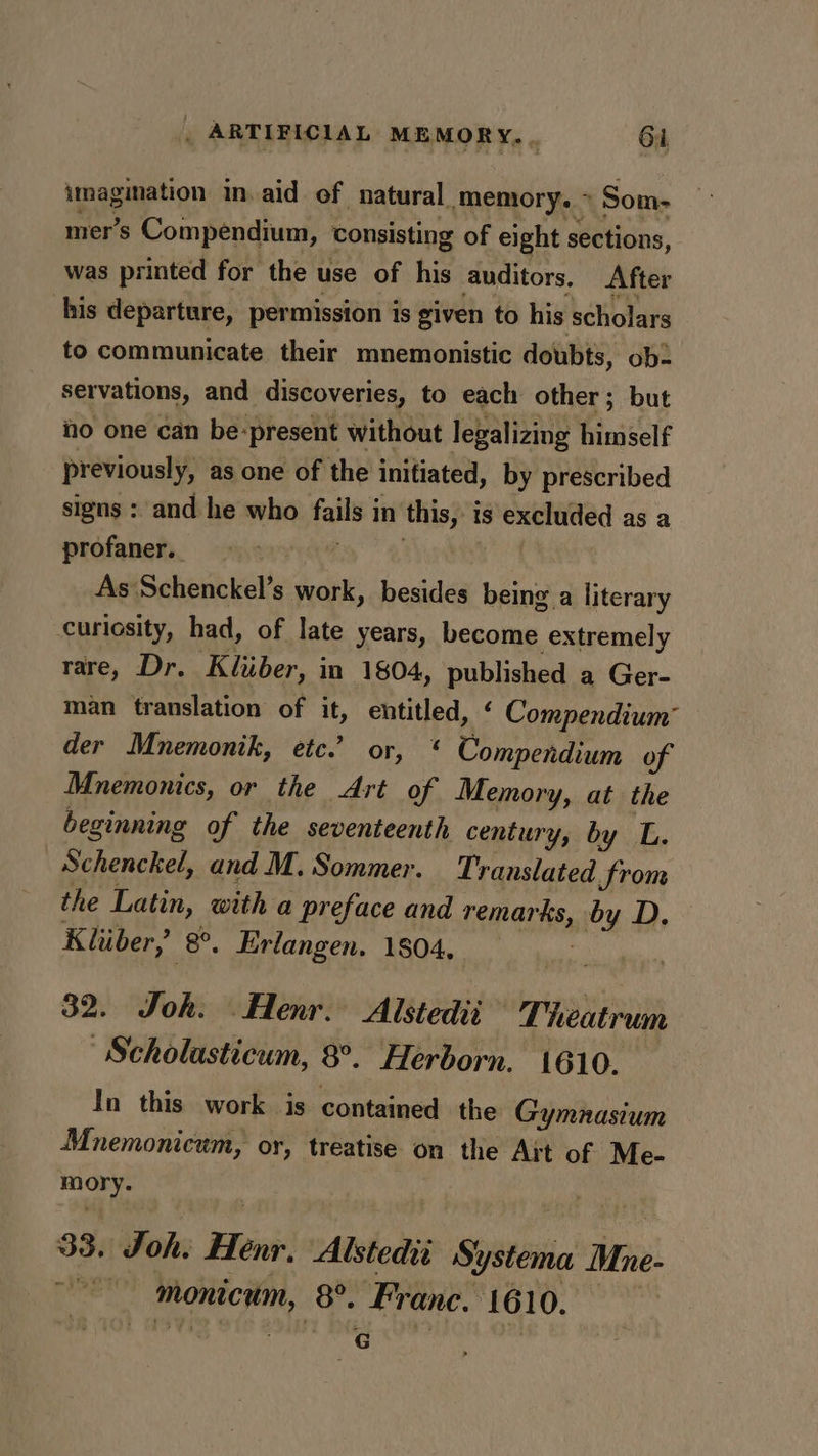 imagination in. aid of natural ‘memory. Som- mer’s Compendium, consisting of eight sections, was printed for the use of his auditors, After his departure, permission is given to his scholars to communicate their mnemonistic doubts, ob- servations, and discoveries, to each other ; but ho one can be: present without legalizing himself previously, as one of the initiated, by prescribed signs : and he who Jemigh in this, is excluded as a profaner.. : As Schenckel’s work, besides being a literary curiosity, had, of late years, become extremely rare, Dr. Kiiiber, in 1804, pubhebed a Ger- man translation of it, entitled, ‘ Compendium’ der Mnemonik, etc. or, * Compendium of Mnemonics, or the Art of Memory, at the beginning of the seventeenth century, by L. Schenckel, and M. Sommer. Translated from the Latin, with a preface and Len ents ”y D. Kliber, 8°. Erlangen. 1804, 32. Joh. _Henr. Alstedii Thieatrum Scholasticum, 8°. Herborn. 1610. In this work is contained the Gymnasium Mnemonicum, or, treatise on the Art of Me- mory. 33. oie Beni: Alstedit §; yy stema, Mre- monicum, (8. Franc. 1610. CG