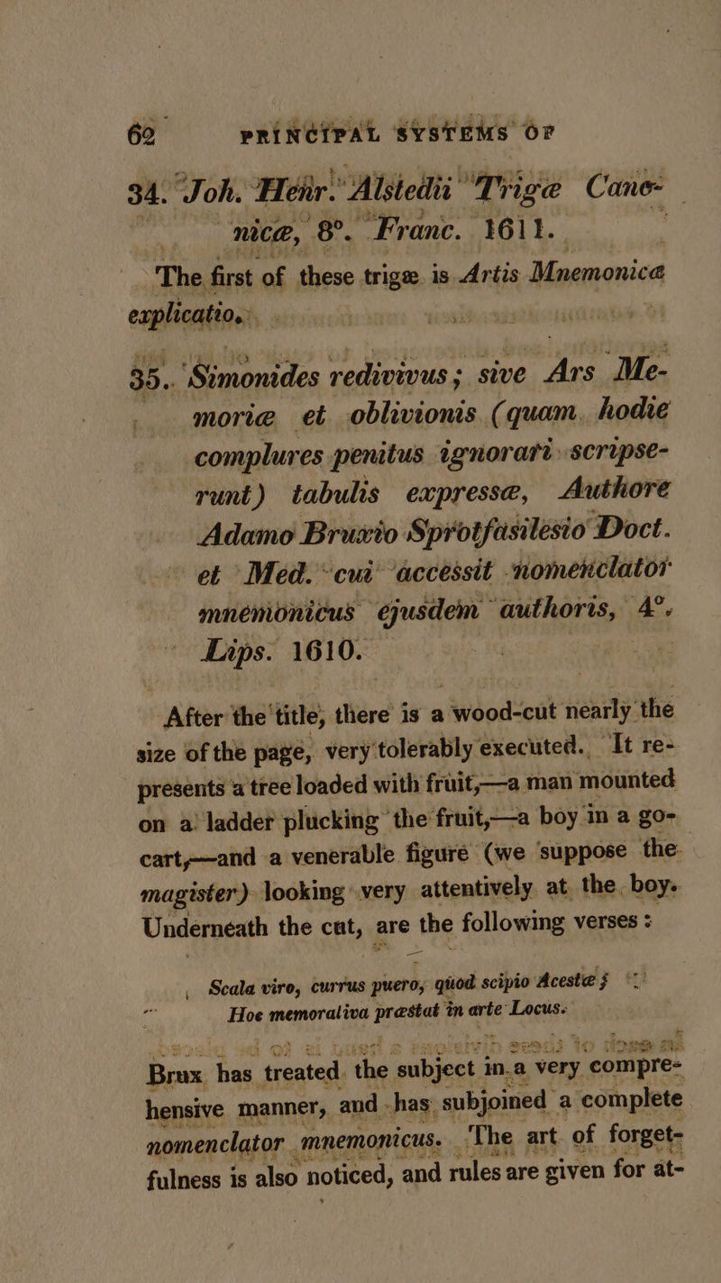 34. Joh. Heir. Alstedii ‘Trige Cane- nice, 8°. Franc. 1611. : The first of these trige. is Artis Mnemonica explication 35. emdca redivivus ; : sive i “Me- morie et oblivionis. (quam, hodie complures penitus ignorart scrupse- runt) tabulis expresse, Authore Adamo Bruxio Sprotfasilesio Doct. et Med. cui ‘accessit nomenclatos mnemonicus ejusdem authoris, A. Lips. 1610. After the’ title, there is a 1 wood=cut ‘neatly’ the size of the page, very tolerably executed. “It re- presents a tree loaded with fruit;—a man ‘mounted on a ladder plucking’ the fruit,—a boy in a go- cart,—and a venerable figure (we ‘suppose the: magrster) looking very attentively at. the. boy. Underneath the pli are the following verses : Scala vireo, currus picero, 1 gitod scipio costed pA Hoe memorativa sh in arte Locus. i : wih evadi Yo dose ne ee has, pti: ‘the saiteeeey ina very “epmiere: hensive manner, and - has. -subjoined a ‘complete nomenclator mnemonicus. | The art of forget- Ae fulness is also noticed, ‘and rules are given for at-