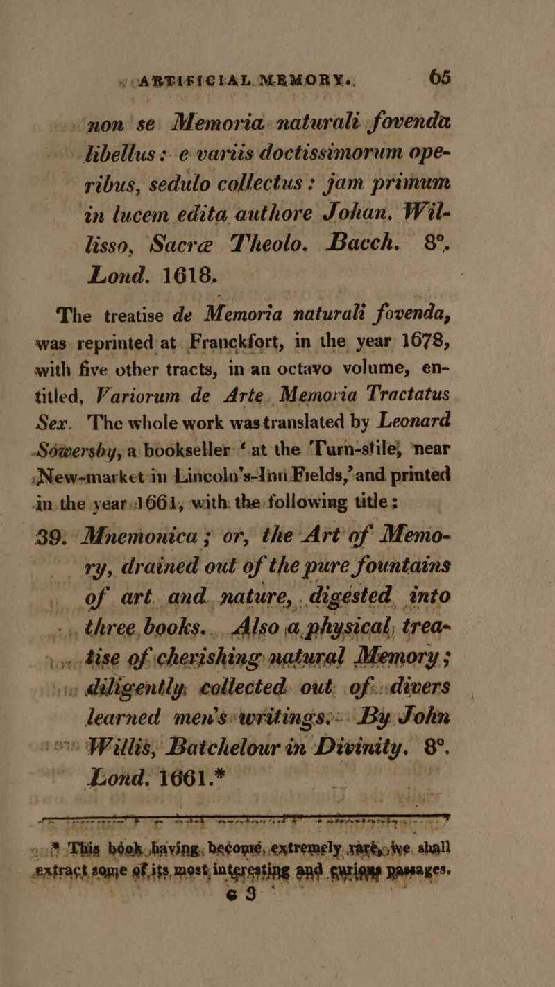 non sé Memoria settee fovenda hibellus :.e vartis doctissimorum ope- pibus, sedulo collectus : jam primum ‘in lucem edita authore Johan, Wil- lisso, Sacre Theolo. Bacch. 8°. Lond. 1618. The treatise de Memoria naturali fovenda, was reprinted at. Franckfort, in the year 1678, with five other tracts, inan octavo volume, en- titled, Variorum de Arte Memoria Tractatus Sex. The whole work was translated by Leonard Séwersby, a bookseller: ‘at the Turn-stile, ‘near JNew-market-in Lincoln’s-Jinti Fields,’ and printed in the year)1661, with: the followimg title : 89: Mnemonica ; or, the Art of Memo- nti, &lt;p drained out of the pure fountains of art. and. nature, . digested. into _.,, three, books... _Also a.physical, trea vor ise of chevisking natural Memory ; iy diligently, collected: out: of:.divers learned men’s: writings: By John » Willis, Batchelour in ishing (8. Lond. 1661. wats eal _— iplenctedne. betome, hath sabiine ‘aah _aMtr i ial aii meet nen andl gations Rawsages.