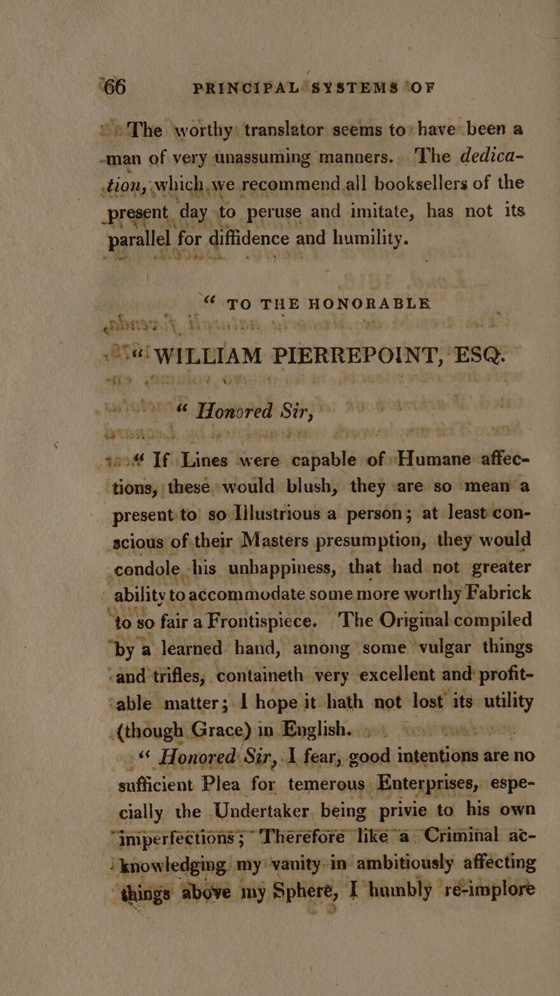 / ‘66 PRINCIPAL SYSTEMS ‘OF ~The worthy: translator seems to’ have been a -man of very unassuming manners. The dedica- tion,’ which we recommend. all booksellers of the _present, day. to peruse and imitate, has not its parallel, for diffidence and humility. i ‘dl bas Lh ee « ‘TO THE HONORABLE ai ay AY b gwed : va! ‘WILLIAM PIERREPOINT, ESQ: “tae a r gaeltine A Sir,” qos if sepa were esipable: of: nee sli tions, these -would. blush, they are so mean a present to so Illustrious a person; at least con- scious of their Masters presumption, they would © -condole - ‘his unhappiness, that had not greater | ability to accommodate some more worthy Fabrick “to $0 fair a Frontispiece. ‘The Original: compiled “by a learned hand, among some vulgar things -and trifles, . containeth very excellent and: profit- ‘able matter; I hope it hath not lost its se {though Grace) in. English. 9) 600 Ge -“ Honored: Sir, I fear, good ingentjutie are no niticiens Plea for temerous, Enterprises, espe- cially the Undertaker, being privie to his own “imperfections; “Therefore” tiké~a Criminal ac- ‘ knowledging my: vanity in ambitiously affecting “things ‘above my Sphere, - ‘humbly ‘ré-implore