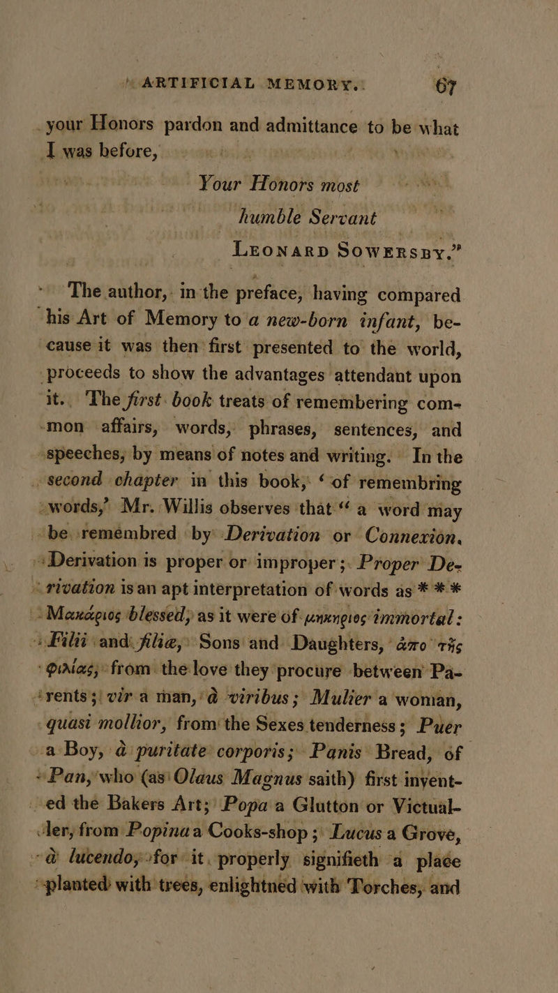 _your Honors pardon and admittance to be hig Iwas before, am Your Honors most : At humble Servant : Lronarp Sowrnsny.” The author, in the preface, having compared “his Art of Memory to a new-born infant, be- cause it was then first. presented to the world, proceeds to show the advantages attendant upon it. The first. book treats of remembering com- -mon affairs, words, phrases, sentences, and speeches, by means of notes and writing. In the . second chapter in this book, ‘of remembring _words,” Mr. Willis observes that“ a word may -be remembred by’ Derivation or Connexion. Derivation is proper or improper ;: Proper De- rivation is an apt interpretation of words as * * * - Maxagios blessed; as it were of nungios immortal : » Filti and filieg,» Sons and Daughters, * azo 73s piaias; from. the love they procure between’ Pa- “rents! vir.a man,'@ viribus; Mulier a woman, quasi mollior, from‘ the Sexes tenderness; Puer a Boy, @ puritate corporis; Panis Bread, of + Pan, who (as'Olaus Magnus saith) first inyent- ed the Bakers Art;' Popa a Glutton or Victual- beg: from Popinaa Cooks-shop ;\ Lucus a Grove, @ lucendo, for it, properly signifieth “a place cai with trees, enlightned with Torches, and