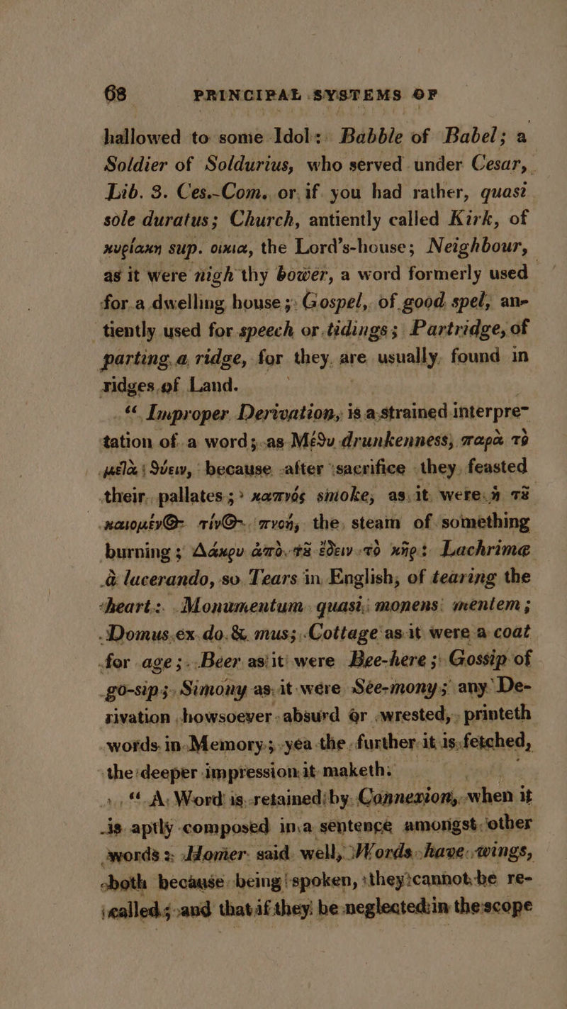 hallowed to some Idol: Babble of Babel; a Soldier of Soldurius, who served under Cesar, _ Lib. 3. Ces.-Com.. or.if. you had rather, quase sole duratus; Church, antiently called Kirk, of xuglaxy sup. ota, the Lord’s-house; Neighbour, as it were nigh thy bower, a word formerly used es for a dwelling house ;: Gospel,. of good. spel, an- ‘tiently used for speech or.tidings; Partridge, of parting, a ridge, for they, are. usually, found in Tidges.of Land. “© Improper Derivation, is a-strained interpre~ tation ofa word;.as-Mé9u drunkenness} mapa 79 yatlee | Sew, because. -after ‘sacrifice - they, feasted their. pallates.;&gt; xamvés sinoke, as.it, were.a 73 wxaroptv@- riv@-. avon, the, steam of. something burning ; Aaxgu dd, #8 2e-79 xine: Lachrime &amp; lucerando, sv. Tears in, English, of tearing the ‘heart.:. .Monumentum. quasi, monens; mentem ; -Domus.ex.do.&amp;. mus;,Cottage ast were a coat for age ;. Beer. asiiti were Bee-here ;: Gossip. of _go-sip 3. Simony as, it were Sée-mony; any. ‘De- sivation howsoever absurd @r. wrested, -printeth words. in. Memory.; -yea the , further. it 1s; fetched, 4 the deeper impressionit maketh: &gt;, Ay Word is. retained; by. Connenion,. cas it _ig aptly composed inva sentence amongst, other -words :; Jdomer. said. well, Words have: wings, both because being ‘spoken, :theytcannot-be re- called; and that af they: he neglected:in thescope