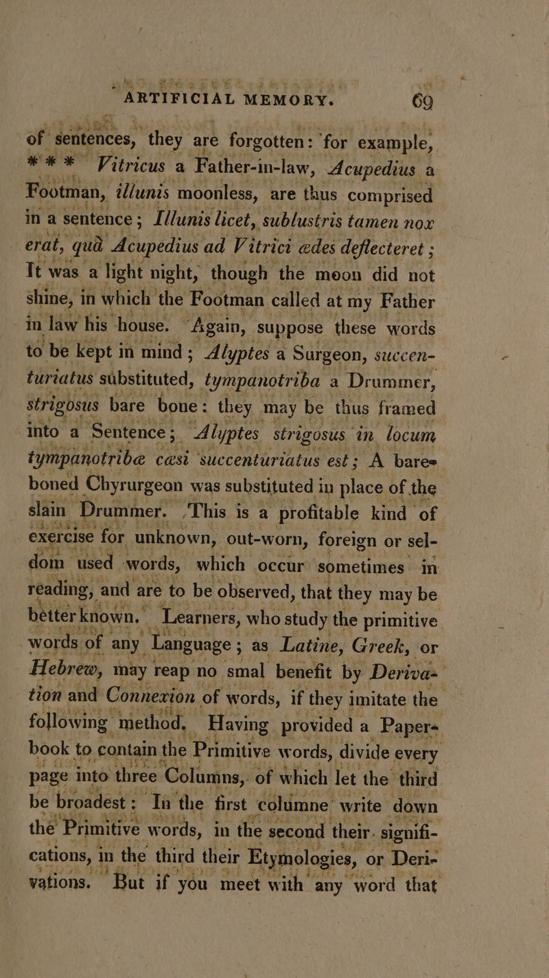 hes of sentences, they are e forgotten: “for example, ** * Vitricus a Father-in-law, Acupedius a Footman, illunis moonless, are thus comprised ina sentence ; Tllunis licet, ‘sublustris tamen nox erat, qua Acupedius ad Vi itrici edes deflecteret ; Tt was a light night, though the moon did not shine, i in which the Footman called at my Father in law his house. | “Again, suppose these words to be kept in ‘mind ; Alyptes a Surgeon, succen- turtatus substituted, tympanotriba a Drummer, strigosus bare bone: they ‘may be ‘thus framed into a Sentence ;. ‘Alyptes strigosus am locum tympanotribe casi succenturiatus est; A bares boned Chyrurgeon was substituted i in place of the slain Drammer. ‘This is a profitable kind of , exercise for unknown, out-worn, foreign or sel- dom used words, which occur sometimes in reading, and are to be obser ved, that they may be betterknown.” Learners, who study the primitive words of any. Language ; as. Latine, Greek, or Hebrew, may reap no smal benefit by Deriva- tion and Connexion of words, if they : imitate the following method, Having provided : a ‘Paper- book to contain the al Pate w ords, divide every page into three. Columns, of which let the third be broadest : ‘Ta the first ‘columne’ write. down the Primitive y words, in the second their. signifi- cations, in the third their Etymologies, or Deri- | vations. ar if you meet with any word that