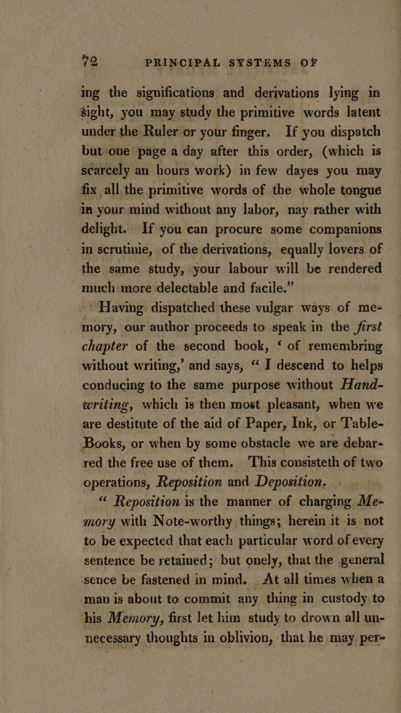 ing the significations and derivations lying in sight, you may study the primitive words latent under the Ruler or your finger. If you dispatch but one page a day after this order, (which is scarcely an hours work) in few dayes you may fix all the primitive words of the whole tongue in your, mind without any labor, nay rather with delight. If you can procure some companions in scrutinie, of the derivations, equally lovers of the same study, your labour will be rendered much more delectable and facile.” ' Having dispatched these vulgar ways of me- mory, our author proceeds to speak in the first chapter of the second book, ‘ of remembring without writing,’ and says, “I descend to helps conducing to the same purpose without Hand- writing, which is then most pleasant, when we are destitute of the aid of Paper, Ink, or Table- Books, or when by some obstacle we are debar- red the free use of them. ‘This consisteth of two operations, Reposition and Deposition. “ Reposition is the manner of charging Me- mory with Note-worthy things; herein it 1s not to be expected that each particular word of every sentence be retained; but onely, that the general sence be fastened in mind. At all times when a man is about to commit any thing in custody to his Memory, first let him study to drown all un- necessary thoughts in oblivion, that he may per-