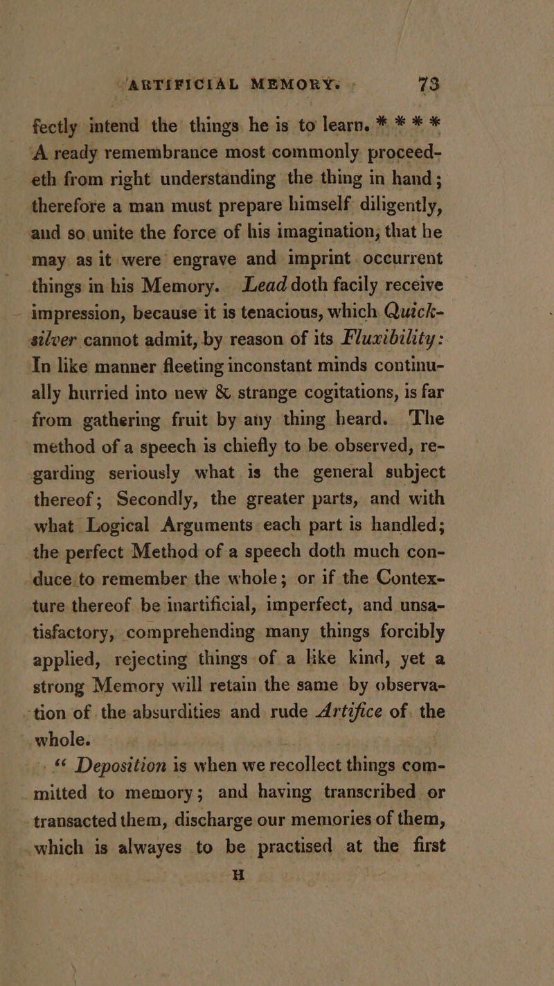 fectly intend the things he is to learn. * * * * ‘A ready remembrance most commonly. proceed- eth from right understanding the thing in hand; therefore a man must prepare himself diligently, and so unite the force of his imagination, that he may as it were engrave and imprint. occurrent things in his Memory. - Lead doth facily receive - impression, because it is tenacious, which Quick- silver cannot admit, by reason of its Fluxibility: Tn like manner fleeting inconstant minds continu- ally hurried into new &amp; strange cogitations, is far from gathering fruit by any thing heard. ‘The method of a speech is chiefly to be observed, re- garding seriously what is the general subject thereof; Secondly, the greater parts, and with what Logical Arguments each part is handled; the perfect Method of a speech doth much con- duce to remember the whole; or if the Contex- ture thereof be inartificial, imperfect, and unsa- tisfactory, comprehending many things forcibly applied, rejecting things of a like kind, yet a strong Memory will retain the same by observa- tion of the absurdities and rude Artifice of. the whole.e |. | nid oa _&amp; Deposition is when we recollect things com- mitted to memory; and having transcribed or -. transacted them, discharge our memories of them, which is alwayes to be practised at the first . H