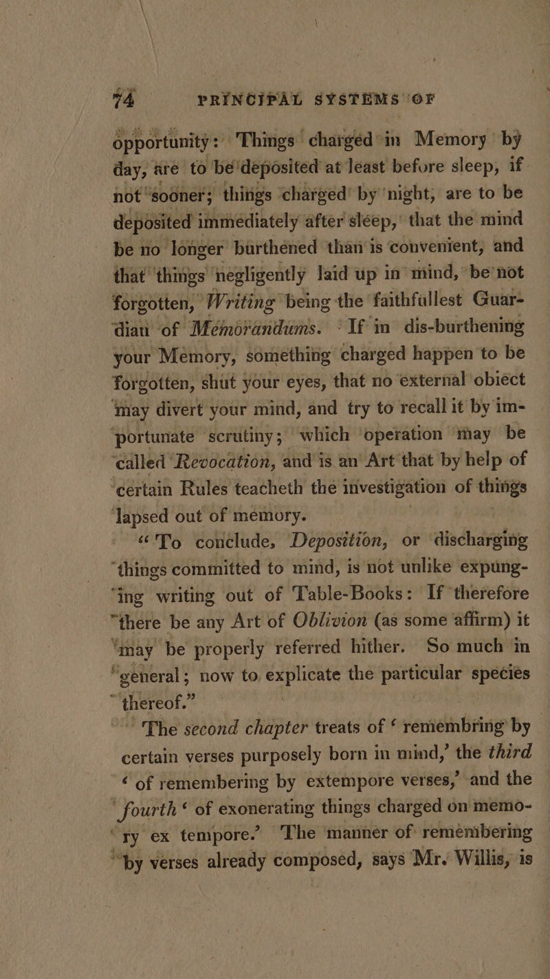 Opportunity: Things chargéd-in Memory by day, are to” be'deposited at least before sleep, if. not ‘sooner; things ‘charged’ by ‘night, are to be eposited immediately after sléep, that the mind be no longer burthened thar is convenient, and that things negligently laid up in’ mind, “be’not forgotten, Writing being the faithfullest Guar- dian of Mémorandums. ‘If in dis-burthening your Memory, something charged happen to be forgotten, shut your eyes, that no external obiect ‘may divert your mind, and try to recall it by im- ‘portunate scrutiny; which ‘operation ‘may be ‘called Revocation, and is an’ Art that by help of ‘certain Rules teacheth the investigation of ci ‘lapsed out of memory. “To conclude, Deposttion, or discharging “things committed to mind, is not unlike expung- ‘ing writing out of Table-Books: If ‘therefore “there be any Art of Oblivion (as some affirm) it “may be properly referred hither. So much in general; now to explicate the gabe species ‘ thereof. i ~The second chapter treats of ‘ remembring’ by | certain verses purposely born in mind,’ the third ¢ of remembering by extempore verses,’ and the ’ ih hae ‘ of exonerating things charged on memo- “ry ex tempore.’ The ‘manner of remembering “by verses already composed, says Mr. Willis, is