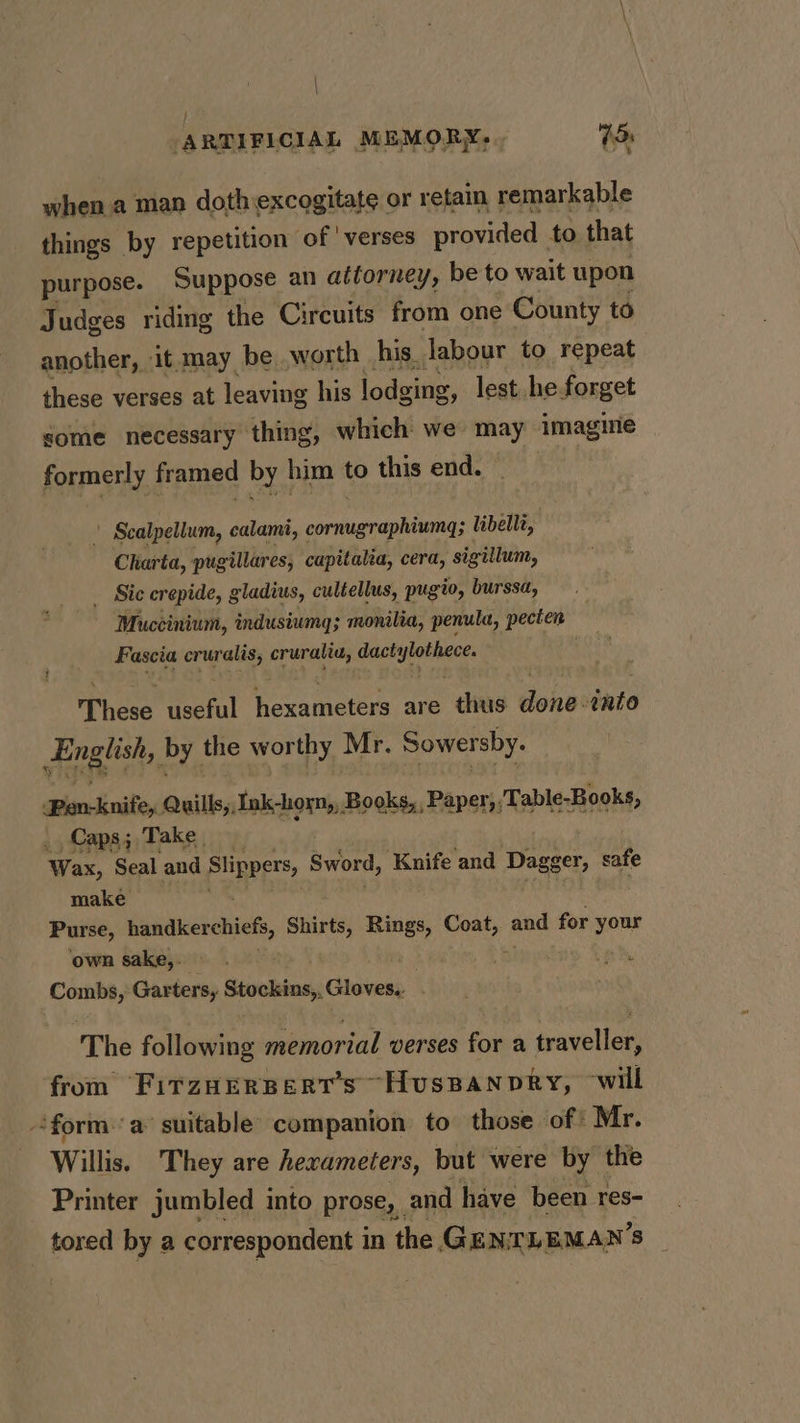 | ARTIFICIAL MEMORY, . 75s when a man doth:excogitate or retain remarkable things by repetition of ‘verses provided to that purpose. Suppose an attorney, be to wait upon Judges riding the Circuits from one County to another, it may be worth his labour to repeat these verses at leaving his lodging, lest he forget some necessary thing, which we may imagine formerly framed by him to this end. \ Scalpellum, calami, cornugraphiumg; libelli, Charta, pugillares, capitalia, cera, sigillum, _ Sic crepide, gladius, cultellus, pugio, burssa, Muccinium, indusiumg; monilia, penula, pecten Fascia OR Nga 4 ee a: png Thos useful heeamcters are thus ie thio English, by the worthy Mr. Sower sby. Pen-knife, Quills, Ink-horn,, Books, Paper,,Table-Books, ; Capa; Take Wax, Seal and Slippers, Sword, Knife and Dagger, safe make Purse, banacerchie, Shirts, Rings, Coat, and for your own sake,. . Combs, Garters, Sinhala iivocts : The following memorial verses for a traveller, from FitTzHEerpert’s Huspanpry, will forma suitable companion to those of Mr. Willis. They are hexameters, but were by the Printer jumbled into prose, | and have been res- _tored by a correspondent in the GENTLEMAN'S