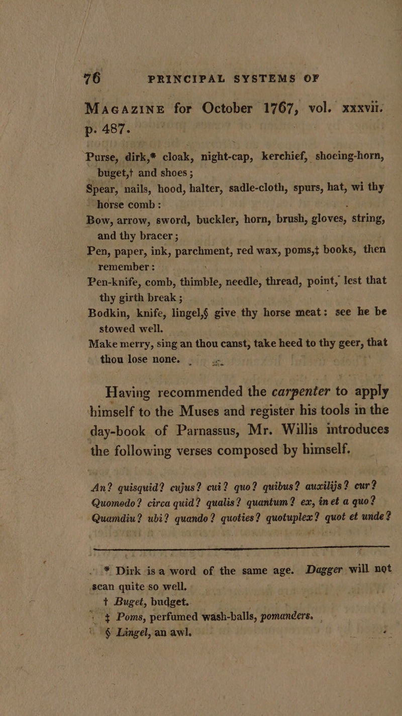 Arid carte’ for October wel vol. xxxvil. p: 487. Purse, dirk,* oak. do Geli kerchief, shoeing-horn, buget,+ and shoes ; Spear, nails, hood, halter, Seat, spurs, hat, wi thy horse comb : Bow, arrow, sword, buckler, horn, brush, Stowe string, and thy bracer ; Pen, paper, ink, parchment, red wax, poms,} books, then remember : Pen-knife, comb, thimble, needle, thread, point, lest that thy girth break ; Bodkin, knife, lingel,§ give thy horse meat: see he be stowed well. Make merry, sing an thou canst, take heed to thy seer, that thou lose none. . Having recommended the carpenter to apply himself to the Muses and register his tools in the day-book of Parnassus, Mr. Willis introduces the following verses composed by himself. An? quisquid? cujus? cui? quo? quibus? auailijs? cur? Quomedo? circa quid? qualis? quantum? ex, inet a quo? Quamdiu? ubi? quando? quoties? quotuplex? quot et unde? a - * Dirk isa word of the same age. Dagger will not scan quite so well. | + Buget, budget. i '} Poms, perfumed wash-balls, pirhanders. -§ Lingel, an awl. OTs: