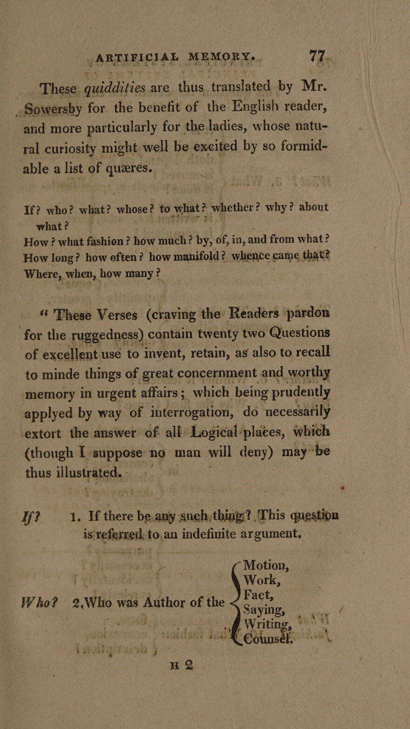 y SEREIAET HE MEMOR Ree W. These Daiatins are thug translated by Mr. _Sowersby for the benefit of the English reader, and more particularly for the ladies, whose natu- ral curiosity might well be excited by so formid- able : a list of ein ; “i If? who? what? whose? to what? whether? why ? about what? How ? what fashion? how much? by, of, in, and from what? How long? how often? how manifold? whence came that? Where, when, how many? «‘ These Verses (craving the’ Readers ‘pardon for the ruggedness) « contain twenty two Questions of excellent use to invent, retain, as also to recall to minde things of great concernment and worthy memory in urgent affairs ; im which being prudently applyed by way of interrogation, do necessarily extort the answer. of. all Logical-places, which _ (though T suppose no man will oer) may “be thus illus teat: if? 1. If ae be.any such,thing:? ‘This question is'veferxed, to.an indefinite argument. ¢ Motion, Work, Fact, Saying, . Writing, ° ‘ @ounsek” ’ Who? 2.Who was Author of the