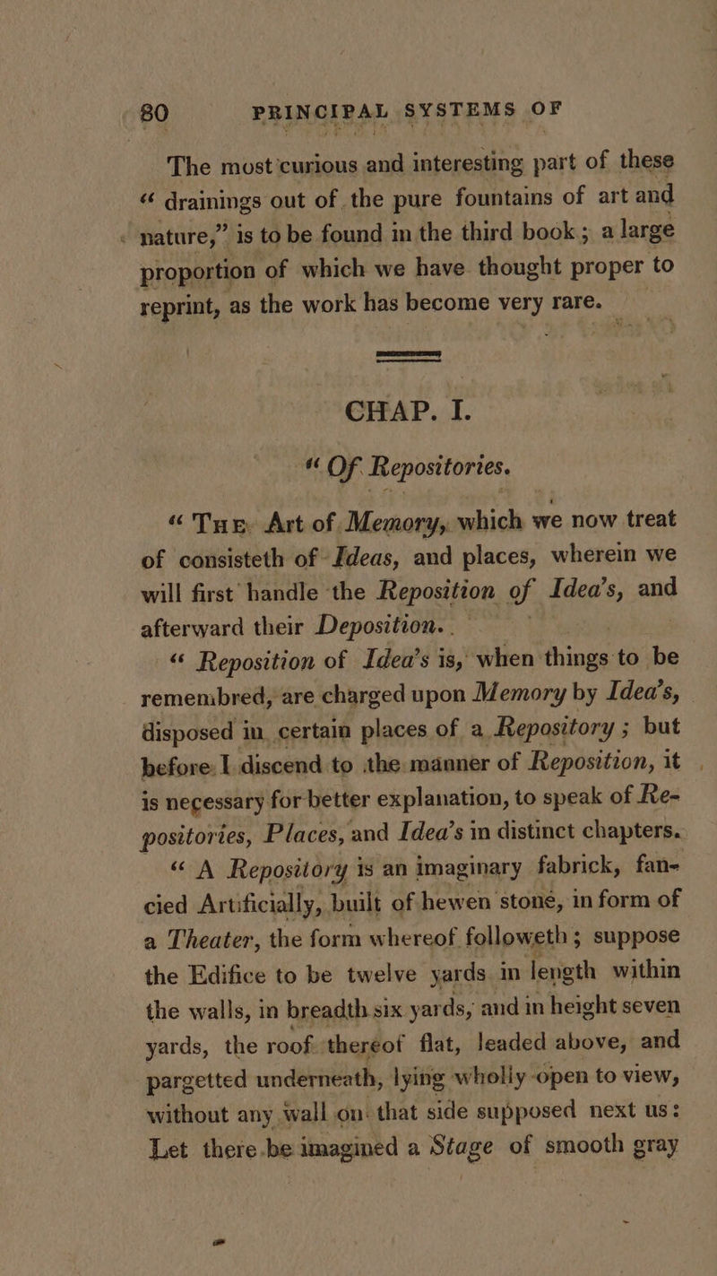 The most'curious and interesting part of these sg Grane out of the pure fountains of art and nature,” is to be found im the third book; a large proportion of which we have thought proper to reprint, as the work has become very rare. CHAP. I. * OF. Repositories. “Tue, Art of Memory, which we now treat of consisteth of Ideas, and places, wherein we will first handle the Reposition of Idea’s, and afterward their Deposition. “ Reposition of Idea’s is, when: anes to be remembred, are charged upon Memory by Idea’s, — disposed in. certain places of a Repository ; but before: I discend to :the manner of Reposition, it is negessaty for better explanation, to speak of Re- positories, Places, : and Idea’s in distinct chapters. “ A Repository is an imaginary fabrick, fan- cied Artificially, built of hewen stone, in form of a Theater, the form whereof followeth ; suppose the Edifice to be twelve yards in length within the walls, in breadth six yards, and in height seven yards, the roofs: thereot flat, leaded above, and pargetted underneath, lying wholly -open to view, without any wall on: that side supposed next us: Let there.be imagined a Stage of smooth gray