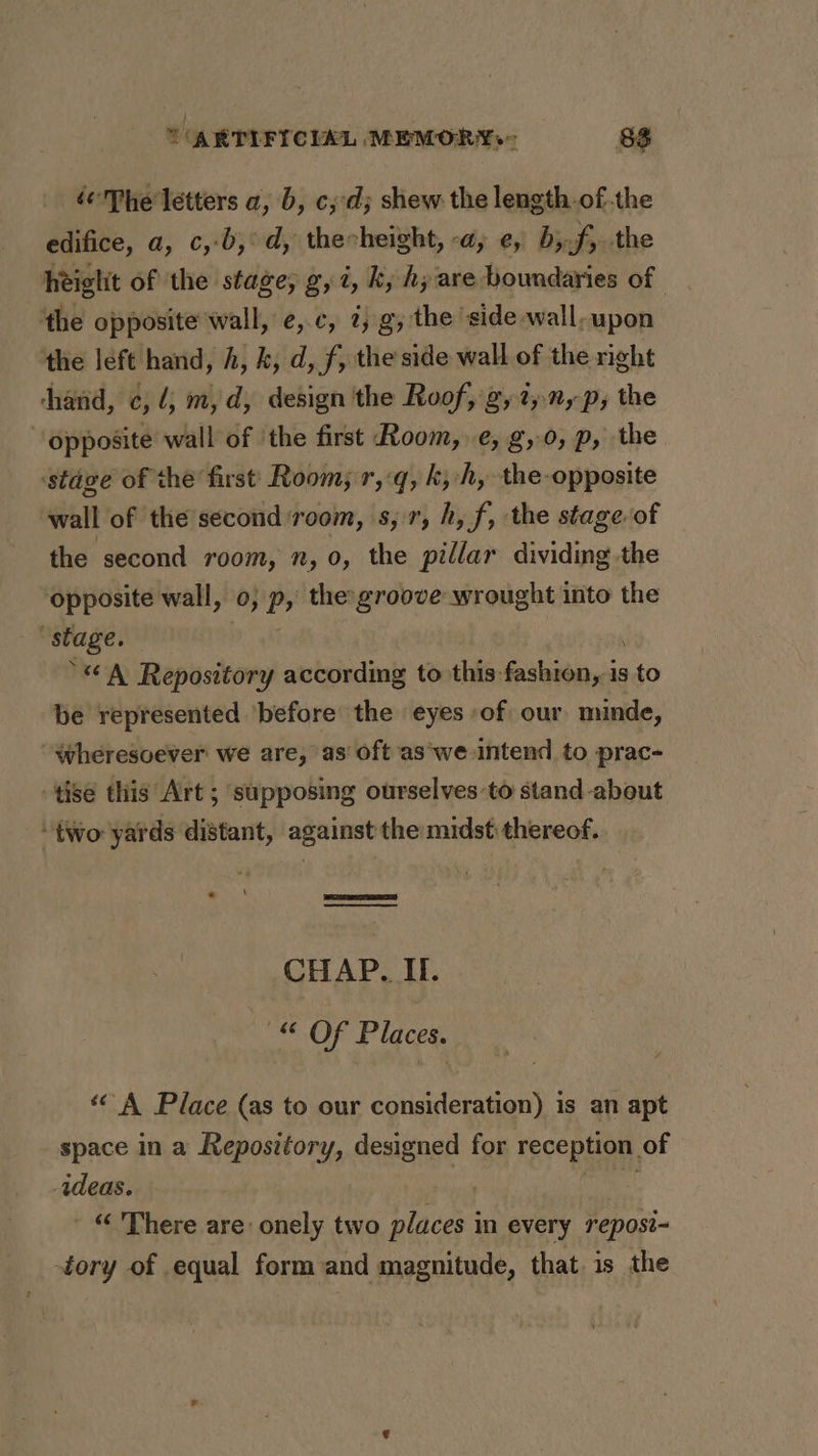 é¢'Phe letters a, b, c;:d; shew the length.of.the edifice, a, c,-b,°d, thecheight, -a, e, b;.f, the height of the stage, g, 2, ky hy are boundaries of - the opposite wall, e,.c, 7;.g, the side -wall-upon the left hand, h, k, d, f, the side wall of the right hand, c, 4; m,d, design the Roof, g,2,, p, the Opposite wall of ‘the first Room, e, g,0, p, the ‘stage of the first Room; r,:q, ky h, the opposite wall of the second room, s, 7, h, f, the stage of the second room, n, 0, the pillar dividing the opposite wall, 0; p, the groove wrought into the ‘stage. ) | . “A Repository according to this fashion, is to be represented ‘before the eyes -of our minde, Wheresoever we are, as’ oft ‘as‘we intend to prac- tise this Art ; supposing ourselves to stand about “two yards distant, against the midst thereof. CHAP. If. “© Of Places. “A Place (as to our consideration) is an apt space in a Repository, designed for reception of ideas. ) eal - “ There are: onely two places in every reposi- tory of equal form and magnitude, that. is the