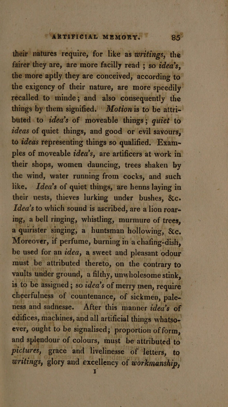 their natures ‘require, for lke as writings, ‘the fairer they are, are more facilly read ; so ‘idea’s, the more’ aptly they are conceived, according - te | the exigency of their nature, are more speedily récalled ‘to minde; ‘and also. consequently the things by'them signified. ' Motion is to be attri- buted. to édea’s of moveable’ things ; ; quiet to ideas of quiet things, and good or evil savours, to ideas representing things so qualified.. Exam- ples of moveable idea’s, are artificers at work in their shops, women dauncing, trees shaken by the wind, water running from cocks, and such like. Idea’s of quiet things,’ are henns laying in their nests, thieves lurking under bushes, &amp;c. Idea’s to which sound is ascribed, are a lion roar- ing, a bell ringing, whistling, murmure of trees, a “quirister’ singing, a huntsman hollowing, &amp;e. Moreover, if perfume, burning in ‘a chafing:dish, be used for an tdea, a sweet and pleasant odour must be: attributed thereto, on the contrary to vaults under ground, a filthy, unwholesome stink, is to be assigned ; so idea’s of ‘merry men, a aa cheerfulness of | countenance, of sickmen, pale- ness and sadnesse. ‘After this: manner idea’s of edifices, machines, and all artificial things whatso- ever, ought to be signalised; proportion of form, and spl ndour of colours, must be attributed to pictures, grace and livelinesse of ° ‘letters, to writings, glory and excellency of workmanship, Yr