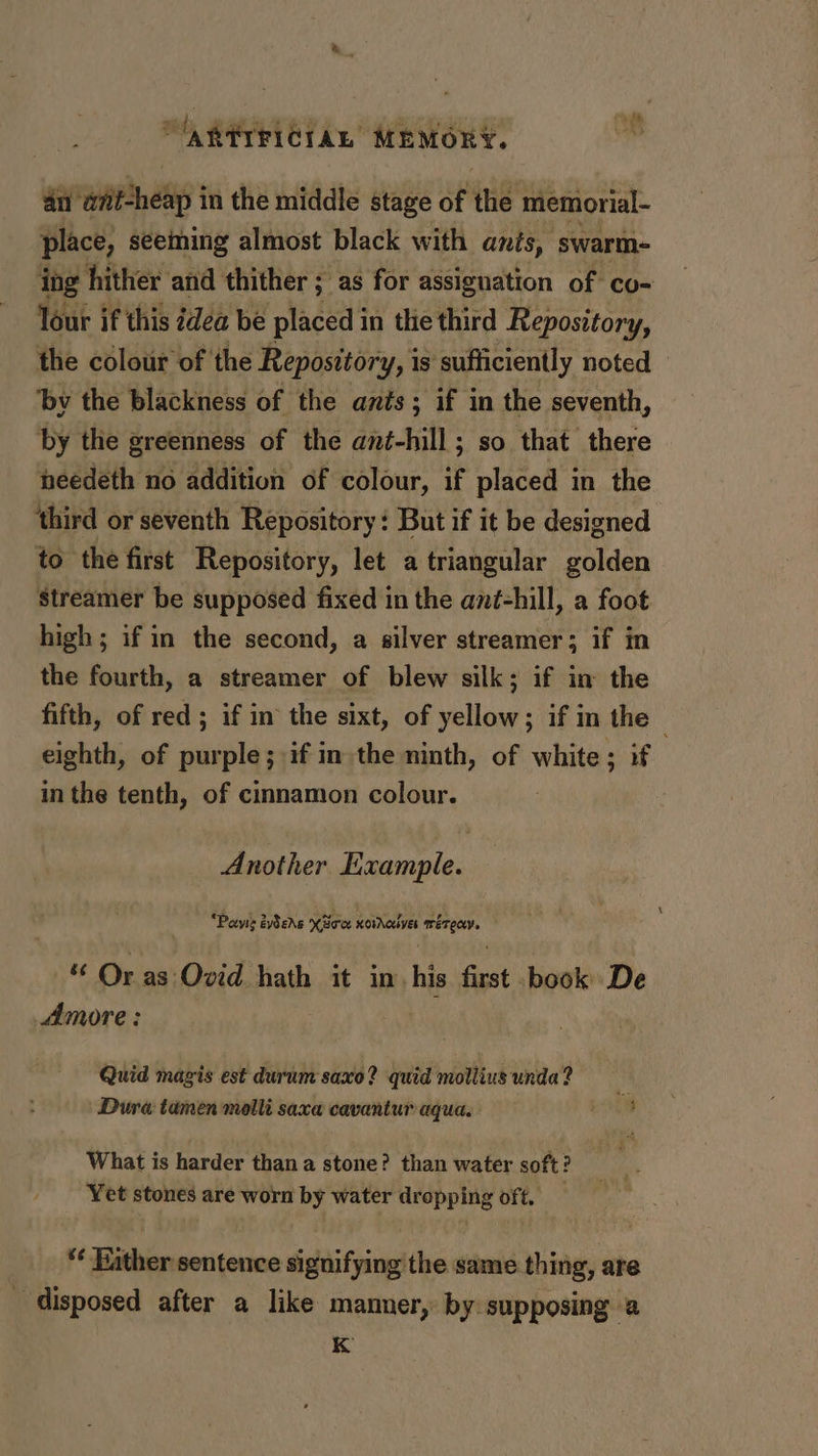 an’ wnitcheap i in the middle stage of the memorial- place, seeming almost black with ants, swarm- ing hither and thither ; as for assignation of co- lour if this dea be placed in the third Repository, the colour of the Repository, i is sufficiently noted © ‘bv the blackness of the ants; if in the seventh, by the greenness of the ant-hill; so that there needeth no addition of colour, if placed in the ‘third or seventh Repository: But if it be designed to the first Repository, let a triangular golden Streamer be supposed fixed in the ané-hill, a foot high; if in the second, a silver streamer; if in the fourth, a streamer of blew silk; if in the fifth, of red; if in the sixt, of yellow; if in the - eighth, of purple; if in the ninth, of white; if in the tenth, of cinnamon colour. Another Example. | “Paws évders Koes xoinoulves is ah “ Oras Ovid hath it in. his fast book De Amore: Quid magis est durum saxo? quid molliusunda? = | Dura tamen molli saxa cavantur aqua, i What is harder thana stone? than water soft? Yet stones are worn by water dropping oft. *¢ ither sentence signifying the same thing, are _ disposed after a like mamner, by supposing a 8