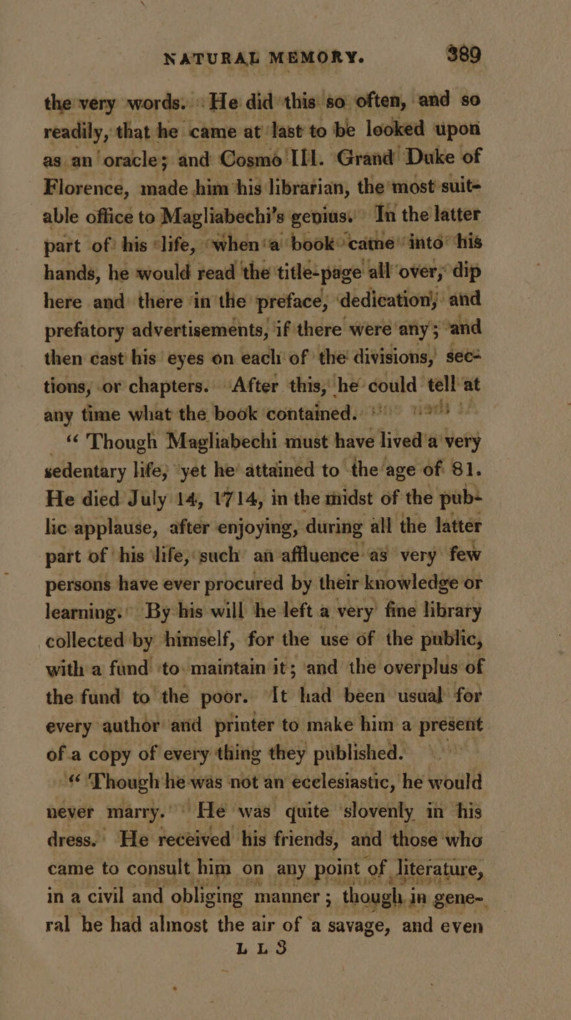 the very words. «He did'this. so often, and so readily, that he came at: last to be looked upon as an oracle; and Cosmo’ ILL. Grand Duke of FE lorence, made him ‘his librarian, the ‘most suit= able office to Magliabechi’s gepiusi Tn the latter part of: his ‘life, » when ‘a book’ came’ into’ ‘his hands, he would read the title-page allover; dip here and: there ‘in’the preface, ‘dedication,’ and prefatory advertisements, if there were’ any 3 vand then cast his eyes on each of the’ divisions, sec= tions, or chapters. After this, Litt could tell at any time what the book ‘contained. raed 2 “ Though Magliabechi must have ikea’ avery sedentary hfe; “yet he attained to the age of 81. He died July 14, 1714, in the midst of the pub lic applause, after enjoying, during all the latter part of ‘his ‘life, ‘such’ an affluence a3 very few persons have ever procured by their knowledge: or learning.’ By his will he left a very fine library collected by himself, for the use of the public, with a fund ‘to. maintain it; ‘and the overplus of the fund to the poor. It had been usual for every author and printer to make him a present of a copy of every thing they published. ‘© Though he was not an ecelesiastic, he would never marry.’ He was quite slovenly in his dress.’ He received his friends, and those who came to consult him on any point: of Jiterature, in a civil and obliging manner ; : though i in gene~ ral he had almost the air of a savage, and even LL3S