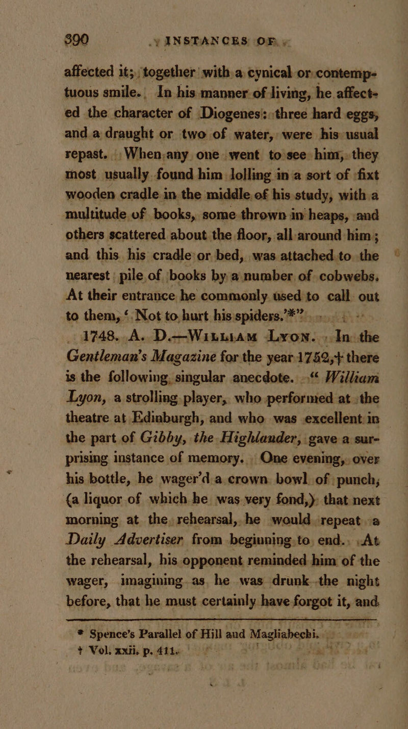$90 — .yANSTANCES OF, » affected it; together with a cynical or.contemp- tuous smile. In his manner. of living, he. affect- ed the character of Diogenes’: three hard eggs, and. a draught or two of water, were his usual repast. _When,any one went to see him. they most usually found him lolling in a sort of :fixt wooden cradle in the middle. of his study, with a multitude of books, some thrown in heaps, :and _ others scattered about the floor, all-around him ; and this his cradle or bed, was attached.to the nearest | pile of ‘books by a. number of cobwebs. At their entrance he commonly. used to call out to them, ‘, Not to. hurt his spiders. *”)..... . ~ _ 4748. A. D.—Witutam Lyon. , In: the Gentleman’s Magazine for the year.1752;+ there is the a ala SA anecdote. »“‘ William Lyon, a strolling player, who performed at the theatre at Edinburgh, and who was excellent: in the part of Gibby, the Highlander, gave a sur- prising instance of memory... One evening, over his bottle, he wager’d a crown. bowl. of punch; {a liquor of which he was very fond,): that next morning at the, rehearsal, he would repeat oa Daily Advertiser from beginning. to, end., .At the rehearsal, his opponent reminded him of the wager, imagining.as. he was drunk..the night before, that he must certain phere tae oth ‘ and ¥ ‘Spence’s Parallel of Hill aud } Magliabechi. gic. + Vol. xxii. p. 494. 0 > Mia’