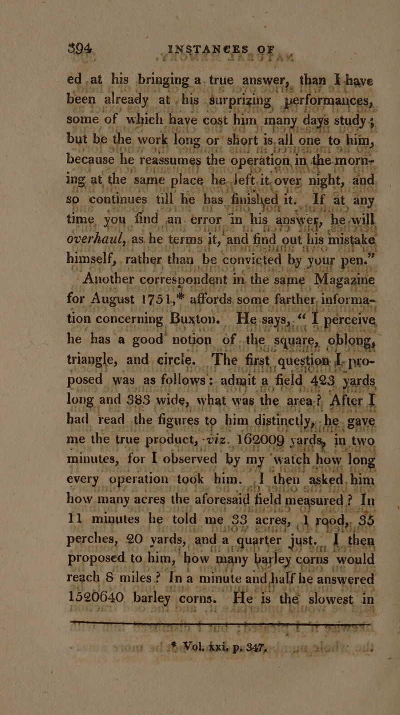 ed .at his barn a. true answer, than E have been already at , his. “gurpri ing 5 per iam some of ‘shiek have cost hin many d day: s study + but be the work long or’ shoft 3 is,all one Ma: him, :¢ vif. axl ain fh bviganan 9 because he ‘Teassumes t the ‘Operation, 1D, the. morn~ A $ ing 3 at the: same place he. left, it over night, and. so continues nil he has. finished it. If at any id tim 0 find n. “error 3 in his ans he will e, y u a 7” i mors 3 Beebe overhaul, as, he terms it, and find ‘out his meni FiSERE “ites wieG himself, rather than. be convicted by your en.” “Another correspondent 1 in, the same “Magazine for August 1751, affords some farther, i informa tion concerning Buxton. He. says,“ vi I [ perceive t iy he he has ‘a good notion of. the square, uare, oblong, triangle, and | circle. The first question I. pro- posed was as follows: admit ; a field 423. yards long. and 383 wide, what was ‘the area? 2D After, I had read the figures toh him distinctly, -b e gave me the true product, - 1Z. 162009 sa in a MB ss M4 minutes, for [ observed by my” ‘watch h ow long 7 5 Moy B1OM A every operation ‘took him. J then asked, him $93UO Shs His how. ‘many acres the aforesaid field measured ? F Tn 45s 5H ig? minutes he told me 33 atreny 1 rood, 35 perches, 20 yards, and. a “quarter just. I then qt