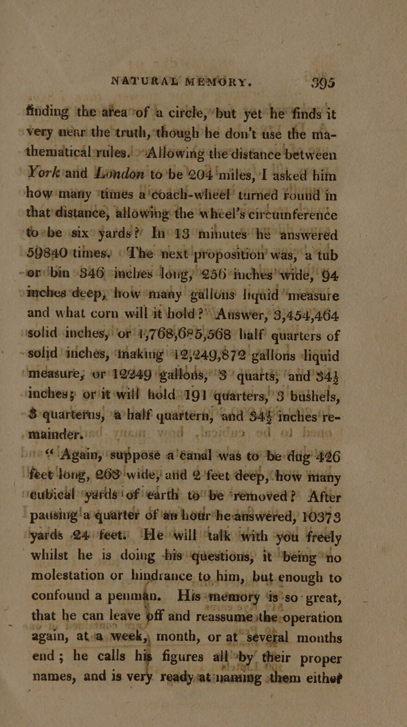 finding the afea‘of a circle,but yet he’ finds it very near the truth, ‘though’ he don’t use the ma- thematical-rules.' Allowing the distance between Yorkiand Lundon tobe 204 ‘miles, I asked him how maniy “times a'coach-wihieel’ turned Foutid in that' distance, allowing: the’ wheel’s cireuinferenée toebe six yards? Ino 13 ‘minutes “he” answered 50840times. © The next proposition’ was, a'tub ~or‘bin 346 ‘inches: long,’ 256 inches wide, 64 omches ‘deep; how ‘many gallons liquid ’ ‘measure and what corn will it hold > “Answer, 3, 454,404 solid inches, ‘or 4 5768,625, 568 lialf quarters of solid inches, ‘making 12)249,872 gallons liquid ‘measure; or 12249 | gallons,’ bs ‘quarts, ‘and’ 343 ‘inches; or it will fold: 191 ‘quar ters,’ 3. bushels, “8 Su anor) ‘a’ half quartern, and $42 inches're- weraaderied. crea wod oeoryo oh oO) bora vite Again, ! suppose a’éanal «was to’ be dug’ 426 ‘feet long, 263 wide; atid 2 feet deep, how | many ‘eubical “yards! of earth tobe “removed? After patising: ‘a quarter of ‘an hodr® heanswered, 10373 yards 24 feet: ‘He will ‘taik with ‘you freely whilst he is doing -bis questions, it ‘bemg “no molestation or hindrance to him, but. enough to confound a penman. His: ‘memory Is: ‘so great, that he can leave off and reassume pthe-operation again, atva. week, month, or at’ “several months end; he calls hi figures ail by their proper he i £ names, and is ve . Feady. at naming ‘them eithe?