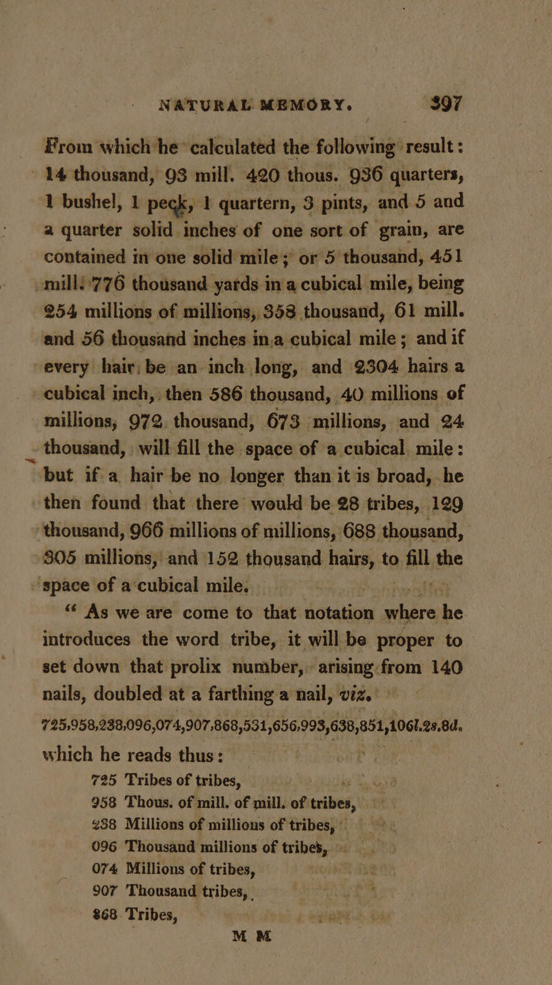 From which he’ calculated the following result : - 14 thousand, 93 mill. 420 thous. 936 quarters, 1 bushel, 1 peck, 1 quartern, 3 pints, and 5 and a quarter solid inches of one sort of grain, are contained in one solid mile; or 5 thousand, 451 -mill!'776 thousand yards in a cubical mile, being 254 millions of millions, 358 thousand, 61 mill. and 56 thousand inches in,a cubical mile ; and if every hair; be an inch long, and 2304 hairs a cubical inch, then 586 thousand, 40 millions of millions; 972, thousand, 673 millions, and 24 _ thousand, | will fill the space of a cubical, mile: “but ifa hair be no longer than it is broad, he then found that there would be 28 tribes, 129 ‘thousand, 966 millions of millions, 688 thousand, 305 millions, and 152 thousand inn to same the space of a‘cubical mile, . ‘ “* As we are come to that notation where he introduces the word tribe, it will be proper to set down that prolix number, arising-from 140 nails, doubled at a farthing a nail, viz. 725,958,238,096,074, 907,868,531, sal pt reine which he reads thus: 725 Tribes of tribes, ie 958 Thous. of mill. of mill. of ries, ist 438 Millions of millious of tribes, 096 Thousand millions of tribes, 074 Millions of tribes, ete 907 Thousand tribes, | 868. Tribes, . MM