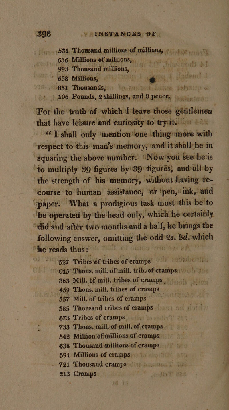 oe Thomsand millions 9f. ‘hdd Pie erraat ‘993 ifhoisind milion, eb nal t 638 Millions, © 0) siti i -Aaaten ‘854 Thousands,’ (3 es) 0). japon 106 Pounds, 2 shillings, and 8 pie For the truth of which ‘leave those elves that have leisure and ‘ euriosity'to tryin 26% <’T shall only ‘mention one thing more with “respect to this ‘man’s’ memory, ‘and it shall: be in “squaring the above number. “Now you see ‘he is ‘to multiply 39 figures by'S39°figurés, andalleby ‘the strength of his memory, without having te- “course” to human assistance; ‘or ‘pen, ink,’ and “paper. ‘What a prodigious task must ‘this be'to ‘be ‘operated ‘by the: head only, which he ‘certainly ‘did and ‘aftér two months‘and a half, he brings the following answer, Ee ‘eae Sir Qs. Agi which ‘he reads thus: Te aL: we “57 Tribes ‘of tribes of cramps’ Ty redness O45 'Thous, mill, of mill. trib. of cramps). |) ) 363 Mill. of mill.tribes of cramps)... . _ 459 Thous, mill. tribes of cramps _ 857 Mill. of tribes of cramps — 385 Thousand tribes of cramps 673 Tribes of cramps. 733 'Thous, mill, of mill, of, cramps 542 Million’'ofimillions of cramps 638 Thousand millions of cramps §91 Millions of cramps) |° > . 721 Thousand cramps.) L238
