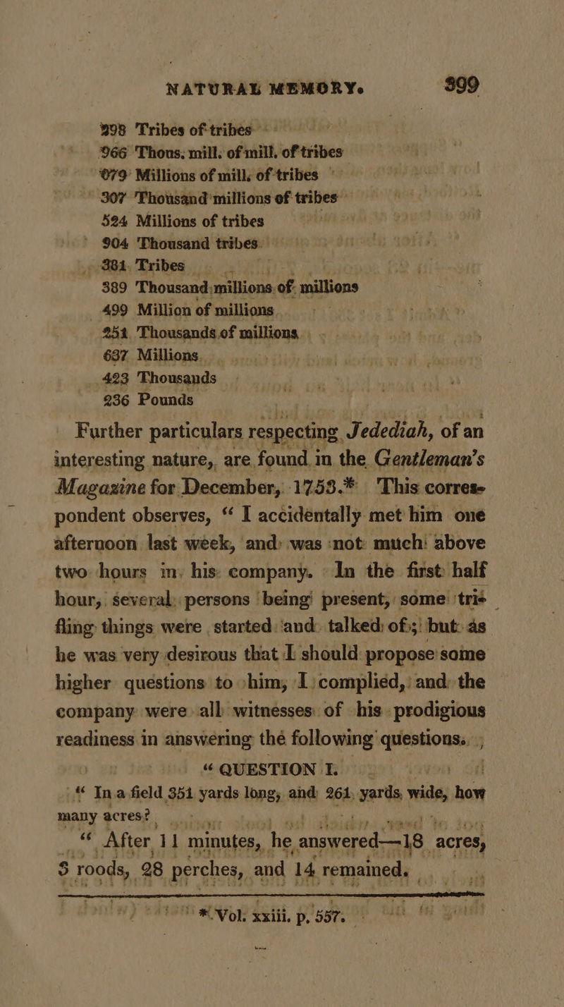 98 Tribes of tribes: - 966 Thous, mill: of mill. oftribes 079 Millions of mill: of tribes | ' 307 Thousand millions of tribes 524 Millions of tribes ' 904 Thousand tribes , 381.Tribes 389 Thousand, millions. of millions 499 Million of millions 251 Thousands.of millions. 637 Millions. . 423 Thousands 236 Pounds Further particulars respecting Vedediah, of an interesting nature, are found in the Gentleman’s Magazine for December, 1753.* 'This corres- pondent observes, “ I accidentally met him one afternoon last week, and» was ‘not: much: above two hours m: his: company. ‘In the first: half hour, several, persons being’ present, some tris fling things were started ‘and. talked: of:;) but:.as he was very desirous that [ should: propose some higher questions to »him; I) complied, | and: the company were all witnesses: of his prodigious readiness in answering thé following’ oe a QUESTION I. “ Ina field 351 yards long, and 264, yards, ¥ tis hat many acres? hi After, i minutes, he ene acres, 3 5 rods, 28 perches, and 14 remained, | he VOL x xxiii, p, 58T. “Mths cy ia em