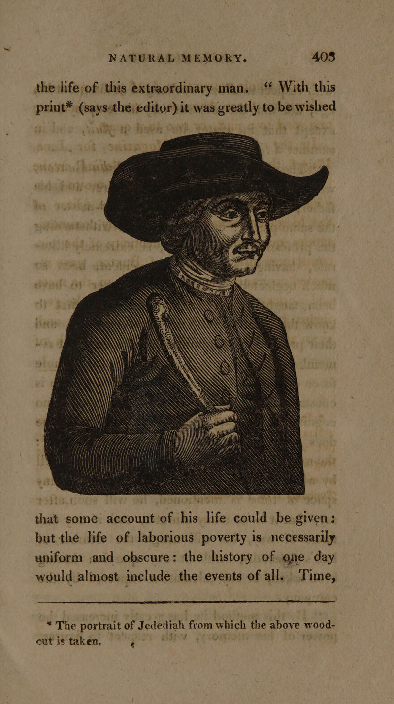 the hfe of this extraordinary man, With this priut® (says-the editor) it was greatly to be wished that some account’of his life could be given: but the life of laborious poverty is. necessarily uniform and obscure: the history of one day would almost include the events of all. Time, * The portrait of Jedediah from which the above wood-