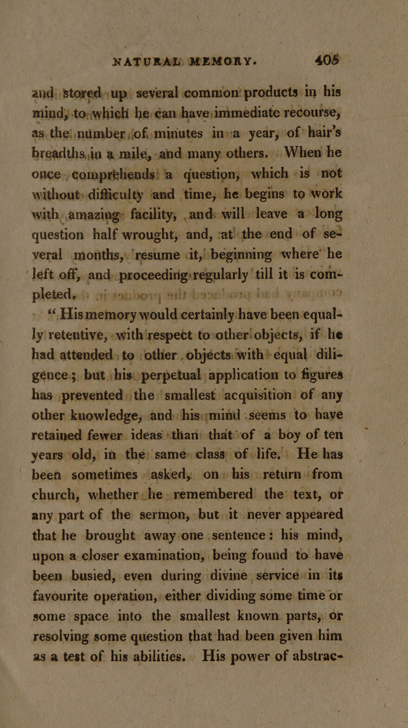 and; stored.,up. several common’ products in his mind; to;which he ¢an have:immediate recourse, asthe! nimber of, minutes inva year, of hair’s breadths,,in a mile, and many others. | When he once-, comprehends! a question; which «is not without» difficulty and time, he. begins’ to work with .amazing» facility, .and: will) leave a» Fons question half wrought, and, :at':the end: of se- veral months,. resume <it,!: beginning where’ he ‘left, off, and), ia ‘ga it is com- pleted... + fae ay tat isvit dren arn 4 Tha HET ALe “ His: sei would. etl hive eat equal- ly retentive, .with‘respect to:other! objects, if he had attended. to -otlier objects: with’ equal. dili- gence, but his: perpetual application to figures has prevented) the smallest. acquisition of any other knowledge; and his:;minid -seems to have retained fewer ideas than) that°of a boy of ten years old, in the: same) class of life. He has been sometimes asked, on» his» return. from church, whether he. remembered’ the’ text, or any part of the sermon, but it never appeared that he brought away one sentence: his mind, upon a closer examination, being found to have been busied, even during divine service» in ‘its favourite operation, either dividing some time or some space into the smallest known. parts, or resolving some question that had been given him as a test of his abilities. His power of abstrac-