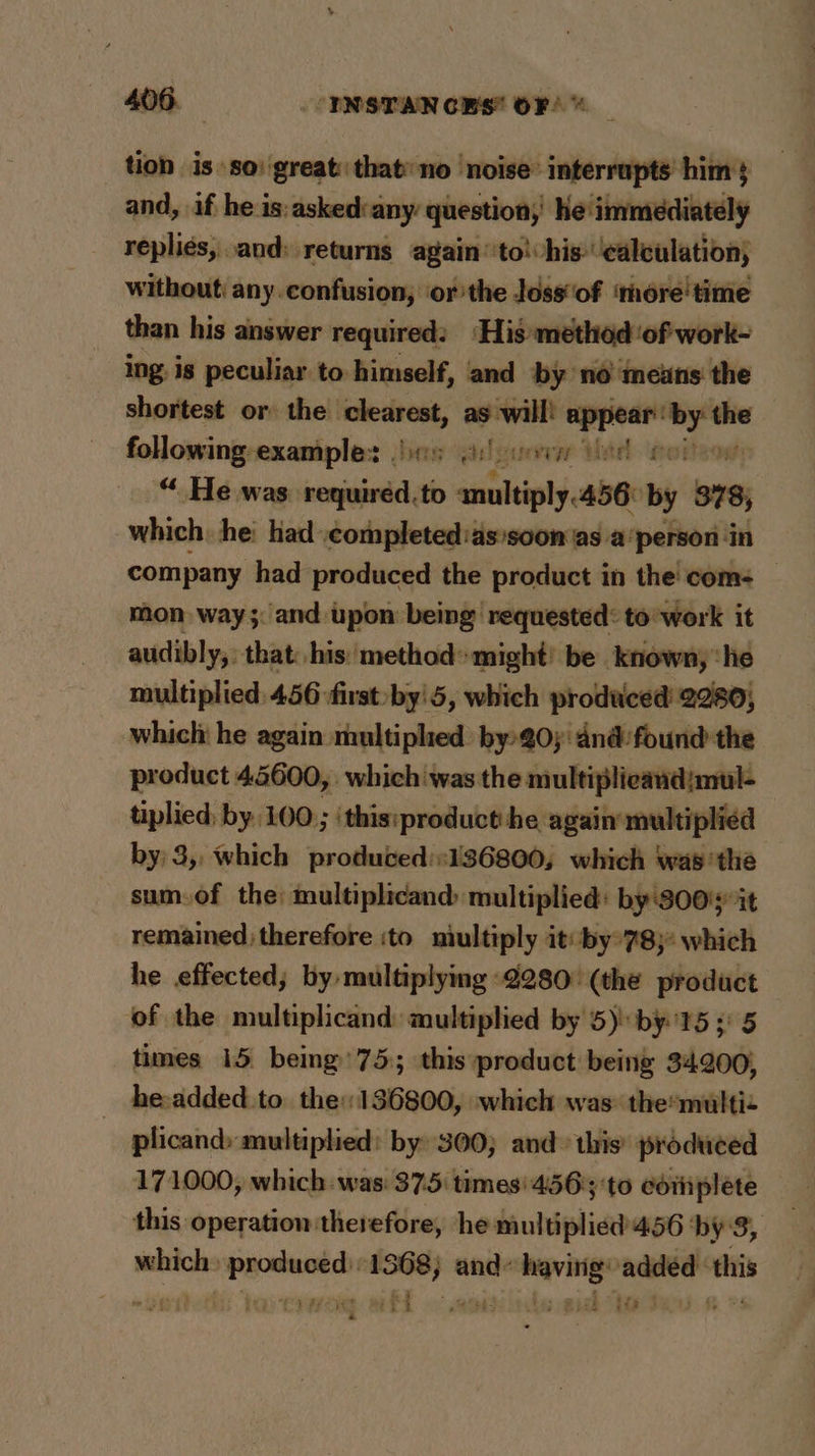 tion is so: great: that no noise’ interrupts him} and, if he is:asked:any question; he immediately replies, and: returns again ‘to! his- ‘calculation; without: any confusion, ‘orthe Joss‘of ‘more time than his answer required: ‘His method ‘of work- ing. is peculiar to himself, and by no means the shortest or the oe as will! appear ey _ following examples es is! ven eel oot “ He was requiréed.to amultiply.456: by 978, which: he had .completed:assoon as a person in company had produced the product in the com: — mon way; and upon being requested: to’work it audibly, that: his: method*might’ be known, ‘he multiplied. 456 first by'5, which produced 2280, which he again multiplied by-@0;'dnd:found the product 45600, . which was the multiplicandjmul- tiplied; by 100 ; \this:product he again multiplied by: 3,, which produced::136800, which was the sum.of the: multiplicand multiplied: by'800%it remained therefore ito niultiply it: by°78;* which he effected; by multiplying -2280° (the product of the multiplicand multiplied by 5) by15 5) 5 times 15 being’ 75:; this product being 34200, _ he-added to the: 136800, which was themultiz plicand» multiplied: by 300; and» this’ produced 171000, which was: 375 times: 456); 'to coiiplete this operation therefore, he multiplied 456 ‘by 8, which produced: 1368) and having added ‘this &amp; 9 ty : Ss ns LPS. MII 0 SE: 565 Bah 9-3 _