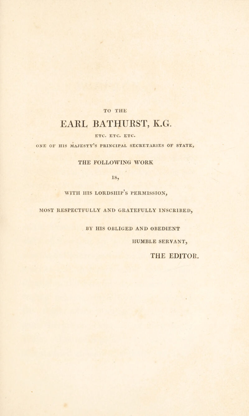 I TO THE EARL BATHURST, K.G. ETC. ETC. ETC. ONE OF HIS MAJESTY’S PRINCIPAL SECRETARIES OF STATE-, THE FOLLOWING WORK is, WITH HIS LORDSHIP’S PERMISSION, MOST RESPECTFULLY AND GRATEFULLY INSCRIBED, BY HIS OBLIGED AND OBEDIENT HUMBLE SERVANT, THE EDITOR