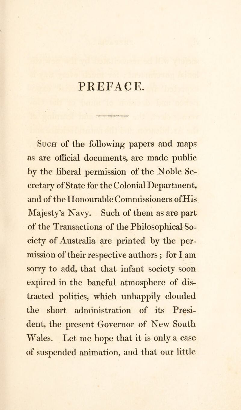PREFACE. Such of the following papers and maps as are official documents, are made public by the liberal permission of the Noble Se- cretary of State for the Colonial Department, and of the Honourable Commissioners ofHis Majesty’s Navy. Such of them as are part of the Transactions of the Philosophical So- ciety of Australia are printed by the per- mission of their respective authors ; for I am sorry to add, that that infant society soon expired in the baneful atmosphere of dis- tracted politics, which unhappily clouded the short administration of its Presi- dent, the present Governor of New South Wales. Let me hope that it is only a case of suspended animation, and that our little