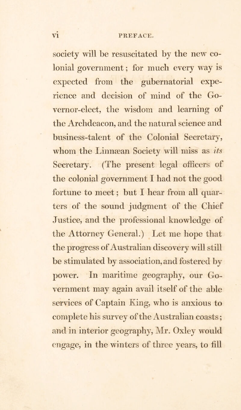 society will be resuscitated by the new co- lonial government; for much every way is expected from the gubernatorial expe- rience and decision of mind of the Go- vernor-elect, the wisdom and learning of the Archdeacon, and the natural science and business-talent of the Colonial Secretary, whom the Linnaean Society will miss as its Secretary. (The present legal officers of the colonial government I had not the good fortune to meet; but I hear from all quar- ters of the sound judgment of the Chief Justice, and the professional knowledge of the Attorney General.) Let me hope that the progress of Australian discovery will still be stimulated by association, and fostered by power. In maritime geography, our Go- vernment may again avail itself of the able services of Captain King, who is anxious to complete his survey of the Australian coasts; and in interior geography, Mr. Oxley would engage, in the winters of three years, to fill