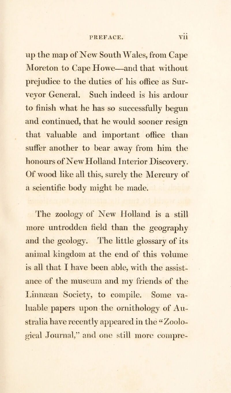 up the map of New South Wales, from Cape Moreton to Cape Howe—and that without prejudice to the duties of his office as Sur- veyor General. Such indeed is his ardour to finish what he has so successfully begun and continued, that he would sooner resign that valuable and important office than suffer another to bear away from him the honours of New Holland Interior Discovery. Of wood like all this, surely the Mercury of a scientific body might be made. The zoology of New Holland is a still more untrodden field than the geography and the geology. The little glossary of its animal kingdom at the end of this volume is all that I have been able, with the assist- ance of the museum and my friends of the Linnaean Society, to compile. Some va- luable papers upon the ornithology of Au- stralia have recently appeared in the “ Zoolo- gical Journal,” and one still more compre-