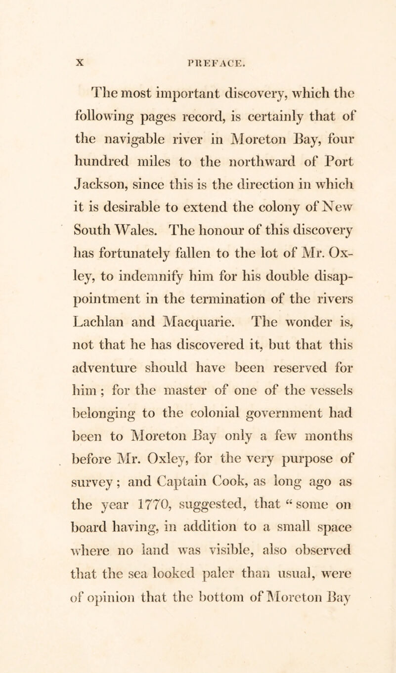 The most important discovery, which the following pages record, is certainly that of the navigable river in More ton Bay, four hundred miles to the northward of Port Jackson, since this is the direction in which it is desirable to extend the colony of New South Wales. The honour of this discovery has fortunately fallen to the lot of Mr. Ox- ley, to indemnify him for his double disap- pointment in the termination of the rivers Lachlan and Macquarie. The wonder is, not that he has discovered it, but that this adventure should have been reserved for him; for the master of one of the vessels belonging to the colonial government had been to Moreton Bay only a few months before Mr. Oxley, for the very purpose of survey; and Captain Cook, as long ago as the year 1770, suggested, that “ some on board having, in addition to a small space where no land was visible, also observed that the sea looked paler than usual, were of opinion that the bottom of Moreton Bay