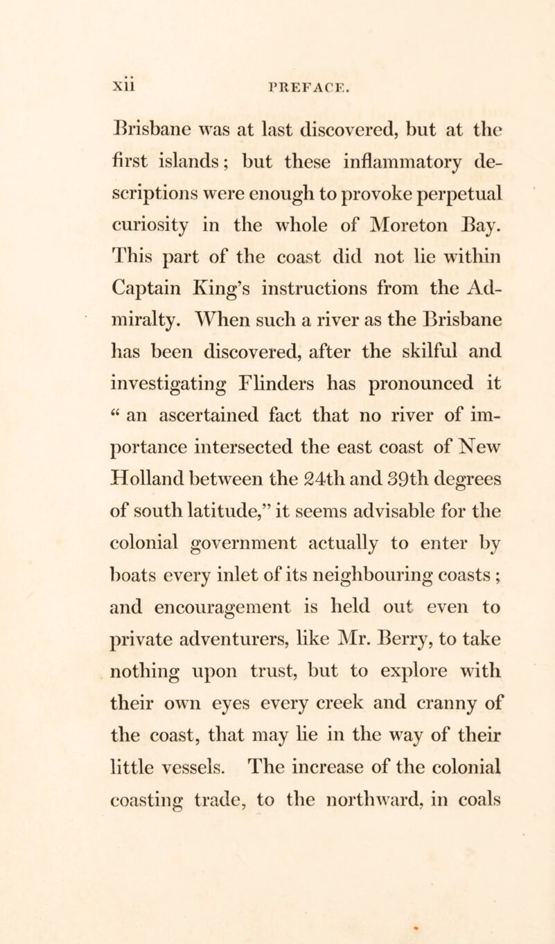 Brisbane was at last discovered, but at the first islands; but these inflammatory de- scriptions were enough to provoke perpetual curiosity in the whole of Moreton Bay. This part of the coast did not lie within Captain King’s instructions from the Ad- miralty. When such a river as the Brisbane has been discovered, after the skilful and investigating Flinders has pronounced it “ an ascertained fact that no river of im- portance intersected the east coast of New Holland between the 24th and 39th degrees of south latitude,” it seems advisable for the colonial government actually to enter by boats every inlet of its neighbouring coasts ; and encouragement is held out even to private adventurers, like Mr. Berry, to take nothing upon trust, but to explore with their own eyes every creek and cranny of the coast, that may lie in the way of their little vessels. The increase of the colonial coasting trade, to the northward, in coals