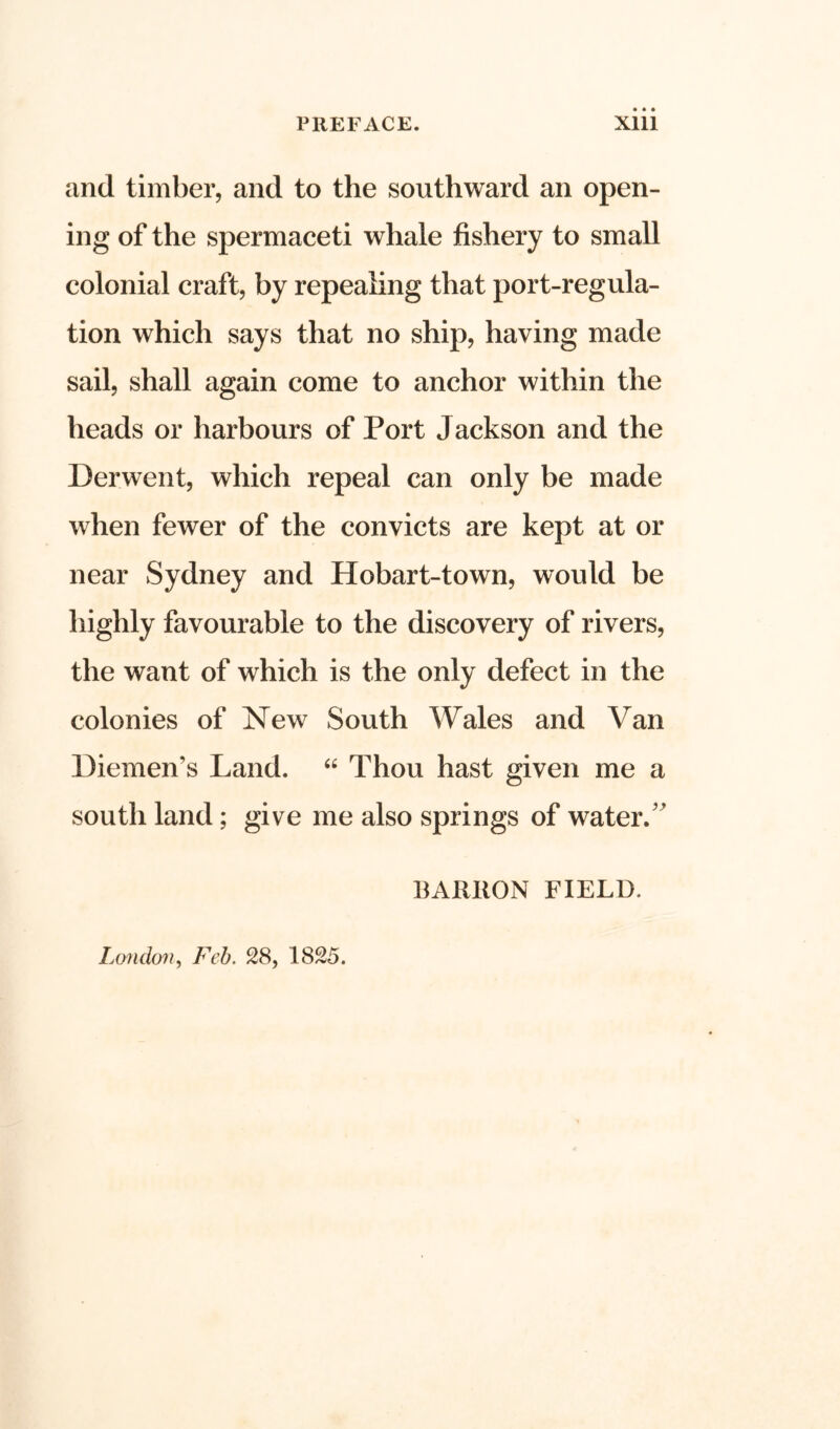 and timber, and to the southward an open- ing of the spermaceti whale fishery to small colonial craft, by repealing that port-regula- tion which says that no ship, having made sail, shall again come to anchor within the heads or harbours of Port Jackson and the Derwent, which repeal can only be made when fewer of the convicts are kept at or near Sydney and Hobart-town, would be highly favourable to the discovery of rivers, the want of which is the only defect in the colonies of New South Wales and Van Diemen's Land. “ Thou hast given me a south land; give me also springs of water/’ BAIillON FIELD. London, Feb. 28, 1825.