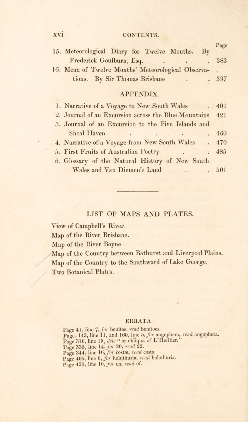 Page 15. Meteorological Diary for Twelve Months. By Frederick Goulburn, Esq. . . . 383 16. Mean of Twelve Months’ Meteorological Observa- tions. By Sir Thomas Brisbane . .397 APPENDIX. 1. Narrative of a Voyage to New South Wales . 401 2. Journal of an Excursion across the Blue Mountains 421 3. Journal of an Excursion to the Five Islands and Shoal Haven . . . . 4GO 4. Narrative of a Voyage from New South Wales . 470 5. First Fruits of Australian Poetry . . 485 6. Glossary of the Natural History of New South Wales and Van Diemen’s Land . .501 LIST OF MAPS AND PLATES. View of Campbell’s River. Map of the River Brisbane. Map of the River Boyne. Map of the Country between Bathurst and Liverpool Plains. Map of the Country to the Southward of Lake George. Two Botanical Plates, ERRATA. Page 41, line 7, for bonitas, read bonitoes. Pages 143, line 11, and 100, line 5, for angophera, read angophora. Page 310, line 15, dele “ or obliqua of L’Heritier.” Page 333, line 14, for 20, read 22. Page 344, line \$,for costae, read costa. Page 405, line 8,,for holuthuria, read holothuria. Page 420, line 10, for on, read of.