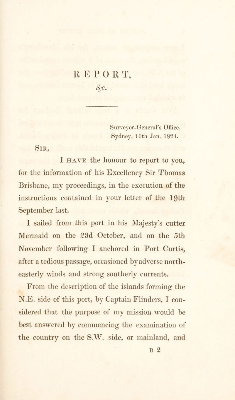 REPO R T, fy- Sir, Surveyor-General's Office, Sydney, 10th Jan. 1824. I have the honour to report to you, for the information of his Excellency Sir Thomas Brisbane, my proceedings, in the execution of the instructions contained in your letter of the 19th September last. I sailed from this port in his Majesty’s cutter Mermaid on the 23d October, and on the 5th November following I anchored in Port Curtis, after a tedious passage, occasioned by adverse north- easterly winds and strong southerly currents. From the description of the islands forming the N.E. side of this port, by Captain Flinders, I con- sidered that the purpose of my mission would be best answered by commencing the examination of the country on the S.W. side, or mainland, and B 2