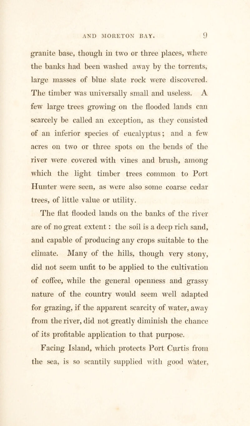 granite base, though in two or three places, where the banks had been washed away by the torrents, large masses of blue slate rock were discovered. The timber was universally small and useless. A few large trees growing on the flooded lands can scarcely be called an exception, as they consisted of an inferior species of eucalyptus; and a few acres on two or three spots on the bends of the river were covered with vines and brush, among which the light timber trees common to Port Hunter were seen, as were also some coarse cedar trees, of little value or utility. The flat flooded lands on the banks of the river are of no great extent: the soil is a deep rich sand, and capable of producing any crops suitable to the climate. Many of the hills, though very stony, did not seem unfit to be applied to the cultivation of coffee, while the general openness and grassy nature of the country would seem well adapted for grazing, if the apparent scarcity of water, away from the river, did not greatly diminish the chance of its profitable application to that purpose. Facing Island, which protects Port Curtis from the sea, is so scantily supplied with good water,