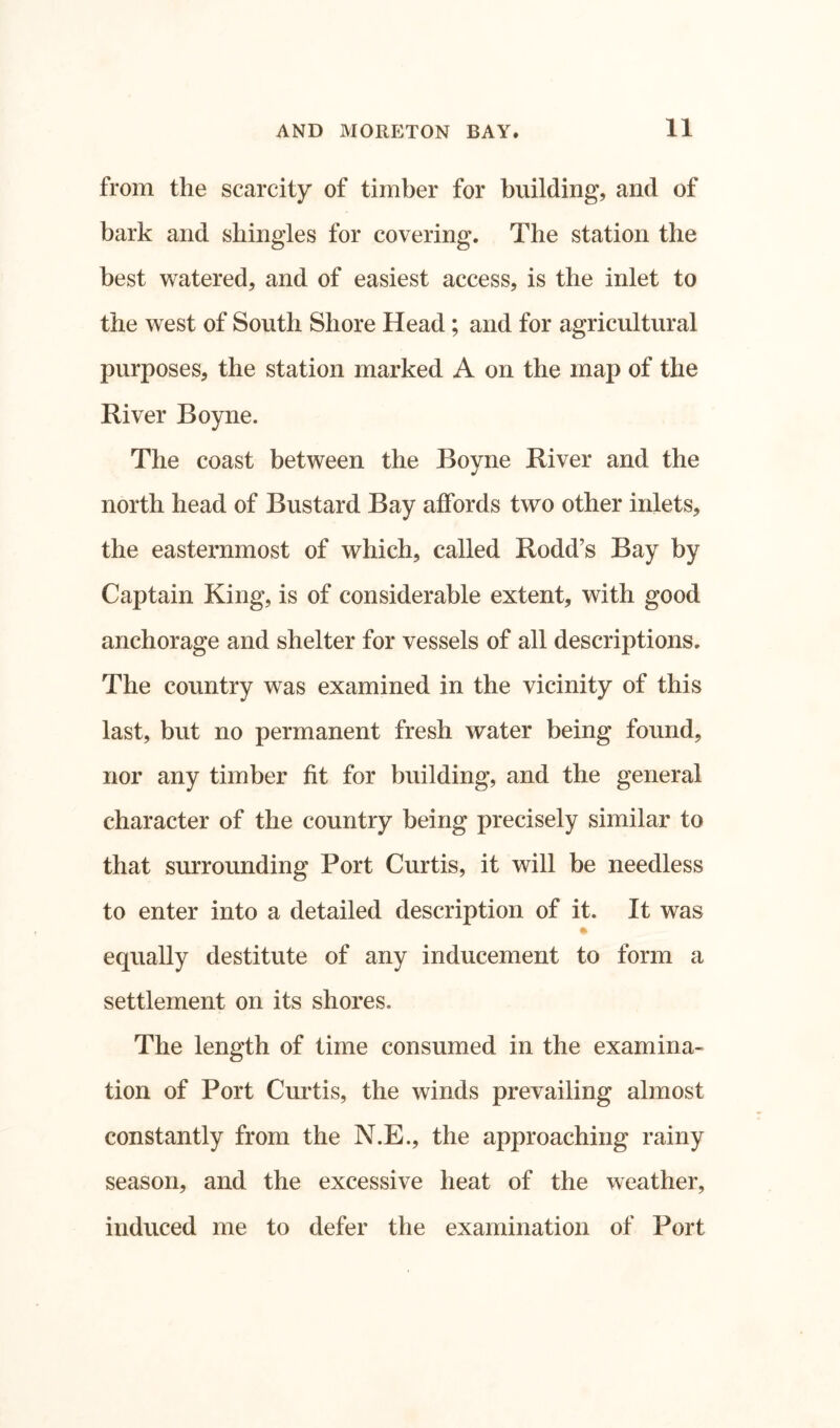 from the scarcity of timber for building, and of bark and shingles for covering. The station the best watered, and of easiest access, is the inlet to the west of South Shore Head; and for agricultural purposes, the station marked A on the map of the River Boyne. The coast between the Boyne River and the north head of Bustard Bay affords two other inlets, the easternmost of which, called Rodd’s Bay by Captain King, is of considerable extent, with good anchorage and shelter for vessels of all descriptions. The country was examined in the vicinity of this last, but no permanent fresh water being found, nor any timber fit for building, and the general character of the country being precisely similar to that surrounding Port Curtis, it will be needless to enter into a detailed description of it. It was # equally destitute of any inducement to form a settlement on its shores. The length of time consumed in the examina- tion of Port Curtis, the winds prevailing almost constantly from the N.E., the approaching rainy season, and the excessive heat of the weather, induced me to defer the examination of Port